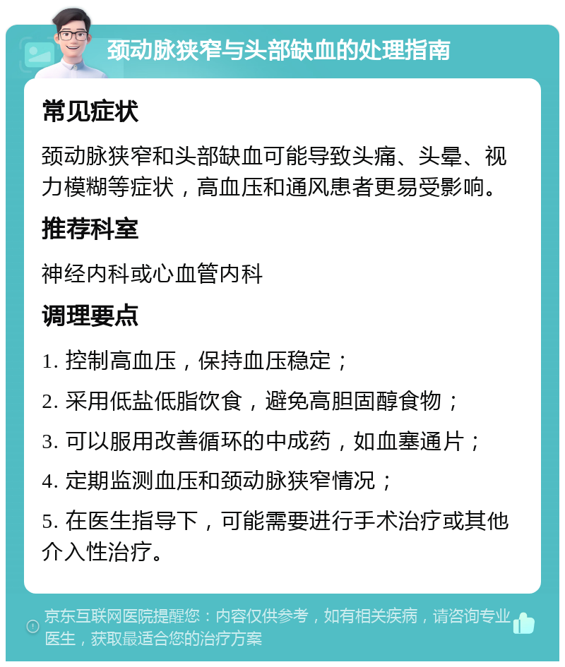 颈动脉狭窄与头部缺血的处理指南 常见症状 颈动脉狭窄和头部缺血可能导致头痛、头晕、视力模糊等症状，高血压和通风患者更易受影响。 推荐科室 神经内科或心血管内科 调理要点 1. 控制高血压，保持血压稳定； 2. 采用低盐低脂饮食，避免高胆固醇食物； 3. 可以服用改善循环的中成药，如血塞通片； 4. 定期监测血压和颈动脉狭窄情况； 5. 在医生指导下，可能需要进行手术治疗或其他介入性治疗。