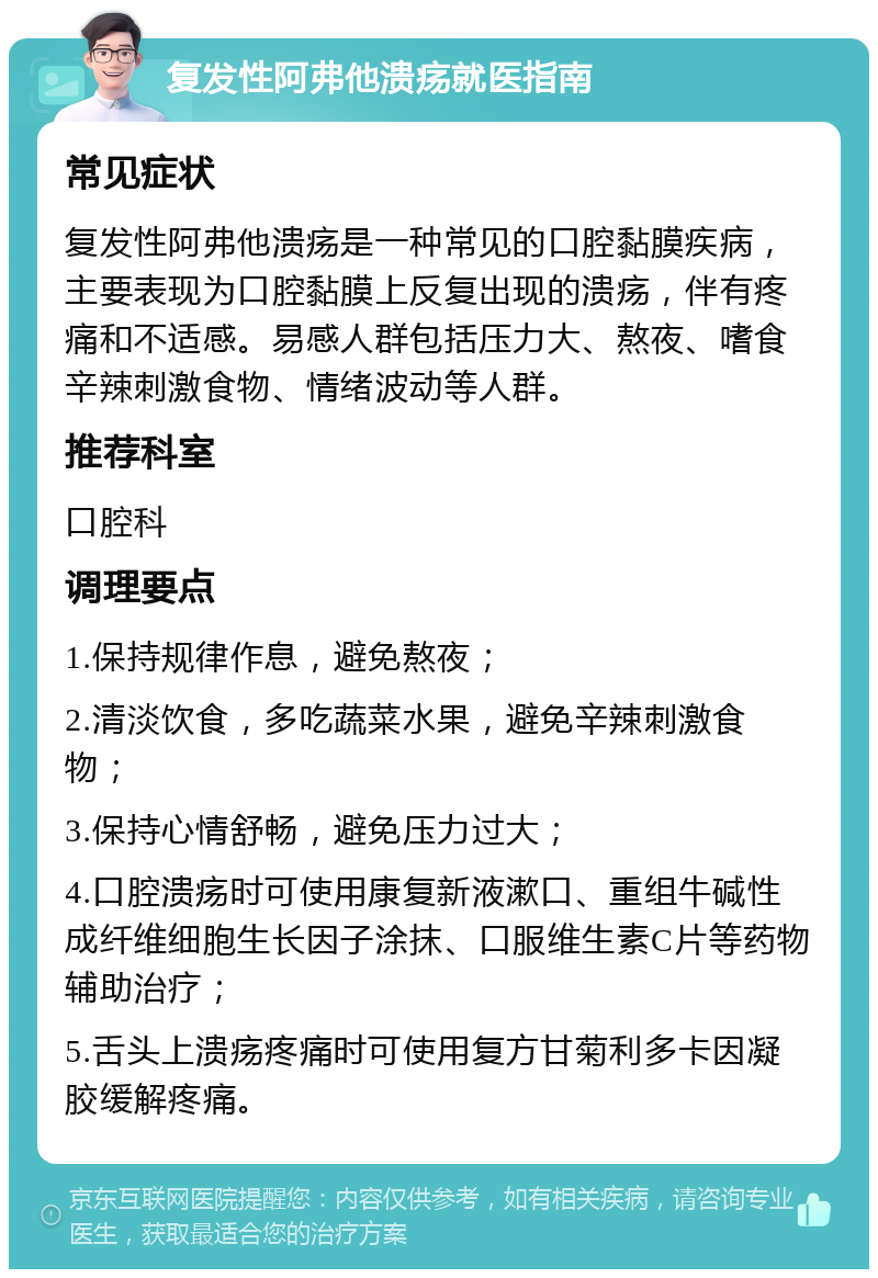 复发性阿弗他溃疡就医指南 常见症状 复发性阿弗他溃疡是一种常见的口腔黏膜疾病，主要表现为口腔黏膜上反复出现的溃疡，伴有疼痛和不适感。易感人群包括压力大、熬夜、嗜食辛辣刺激食物、情绪波动等人群。 推荐科室 口腔科 调理要点 1.保持规律作息，避免熬夜； 2.清淡饮食，多吃蔬菜水果，避免辛辣刺激食物； 3.保持心情舒畅，避免压力过大； 4.口腔溃疡时可使用康复新液漱口、重组牛碱性成纤维细胞生长因子涂抹、口服维生素C片等药物辅助治疗； 5.舌头上溃疡疼痛时可使用复方甘菊利多卡因凝胶缓解疼痛。