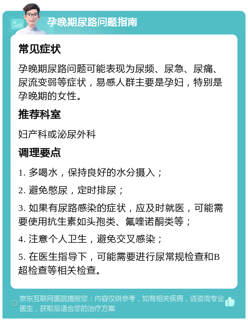 孕晚期尿路问题指南 常见症状 孕晚期尿路问题可能表现为尿频、尿急、尿痛、尿流变弱等症状，易感人群主要是孕妇，特别是孕晚期的女性。 推荐科室 妇产科或泌尿外科 调理要点 1. 多喝水，保持良好的水分摄入； 2. 避免憋尿，定时排尿； 3. 如果有尿路感染的症状，应及时就医，可能需要使用抗生素如头孢类、氟喹诺酮类等； 4. 注意个人卫生，避免交叉感染； 5. 在医生指导下，可能需要进行尿常规检查和B超检查等相关检查。