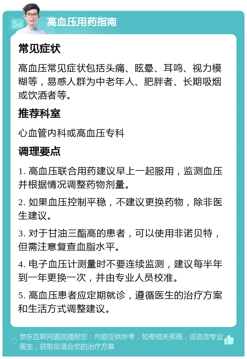 高血压用药指南 常见症状 高血压常见症状包括头痛、眩晕、耳鸣、视力模糊等，易感人群为中老年人、肥胖者、长期吸烟或饮酒者等。 推荐科室 心血管内科或高血压专科 调理要点 1. 高血压联合用药建议早上一起服用，监测血压并根据情况调整药物剂量。 2. 如果血压控制平稳，不建议更换药物，除非医生建议。 3. 对于甘油三酯高的患者，可以使用非诺贝特，但需注意复查血脂水平。 4. 电子血压计测量时不要连续监测，建议每半年到一年更换一次，并由专业人员校准。 5. 高血压患者应定期就诊，遵循医生的治疗方案和生活方式调整建议。