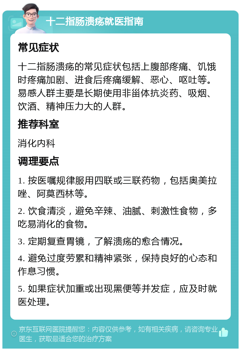 十二指肠溃疡就医指南 常见症状 十二指肠溃疡的常见症状包括上腹部疼痛、饥饿时疼痛加剧、进食后疼痛缓解、恶心、呕吐等。易感人群主要是长期使用非甾体抗炎药、吸烟、饮酒、精神压力大的人群。 推荐科室 消化内科 调理要点 1. 按医嘱规律服用四联或三联药物，包括奥美拉唑、阿莫西林等。 2. 饮食清淡，避免辛辣、油腻、刺激性食物，多吃易消化的食物。 3. 定期复查胃镜，了解溃疡的愈合情况。 4. 避免过度劳累和精神紧张，保持良好的心态和作息习惯。 5. 如果症状加重或出现黑便等并发症，应及时就医处理。