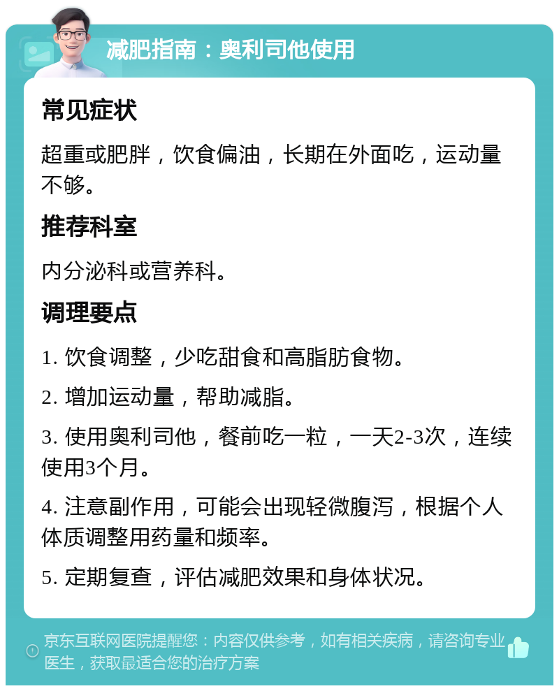 减肥指南：奥利司他使用 常见症状 超重或肥胖，饮食偏油，长期在外面吃，运动量不够。 推荐科室 内分泌科或营养科。 调理要点 1. 饮食调整，少吃甜食和高脂肪食物。 2. 增加运动量，帮助减脂。 3. 使用奥利司他，餐前吃一粒，一天2-3次，连续使用3个月。 4. 注意副作用，可能会出现轻微腹泻，根据个人体质调整用药量和频率。 5. 定期复查，评估减肥效果和身体状况。