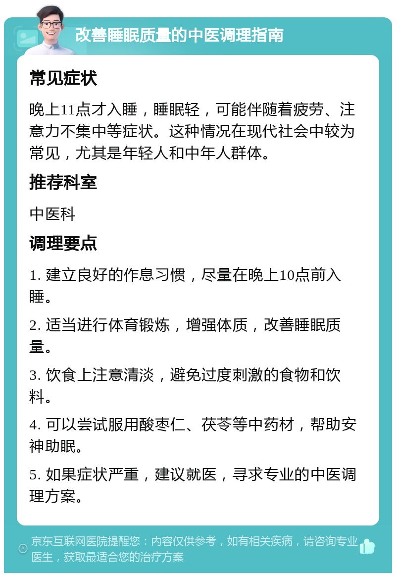 改善睡眠质量的中医调理指南 常见症状 晚上11点才入睡，睡眠轻，可能伴随着疲劳、注意力不集中等症状。这种情况在现代社会中较为常见，尤其是年轻人和中年人群体。 推荐科室 中医科 调理要点 1. 建立良好的作息习惯，尽量在晚上10点前入睡。 2. 适当进行体育锻炼，增强体质，改善睡眠质量。 3. 饮食上注意清淡，避免过度刺激的食物和饮料。 4. 可以尝试服用酸枣仁、茯苓等中药材，帮助安神助眠。 5. 如果症状严重，建议就医，寻求专业的中医调理方案。