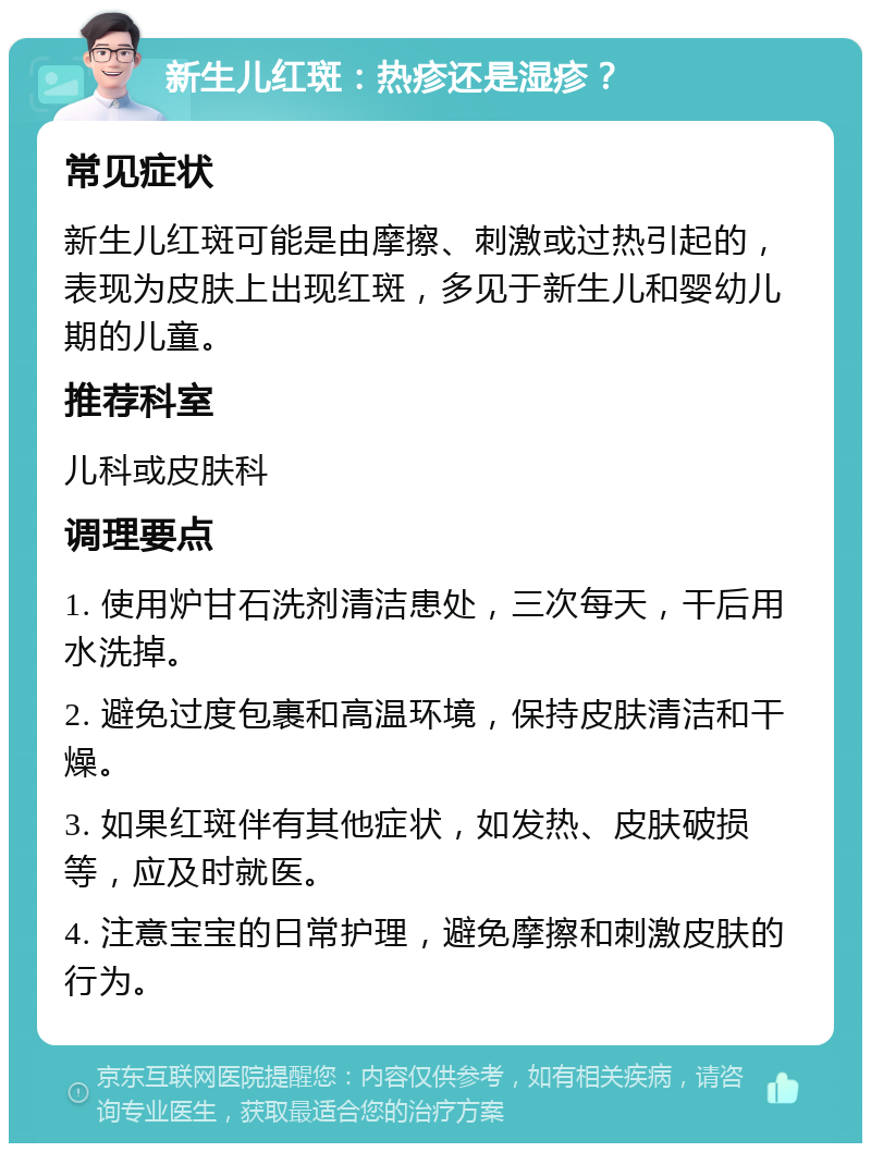 新生儿红斑：热疹还是湿疹？ 常见症状 新生儿红斑可能是由摩擦、刺激或过热引起的，表现为皮肤上出现红斑，多见于新生儿和婴幼儿期的儿童。 推荐科室 儿科或皮肤科 调理要点 1. 使用炉甘石洗剂清洁患处，三次每天，干后用水洗掉。 2. 避免过度包裹和高温环境，保持皮肤清洁和干燥。 3. 如果红斑伴有其他症状，如发热、皮肤破损等，应及时就医。 4. 注意宝宝的日常护理，避免摩擦和刺激皮肤的行为。