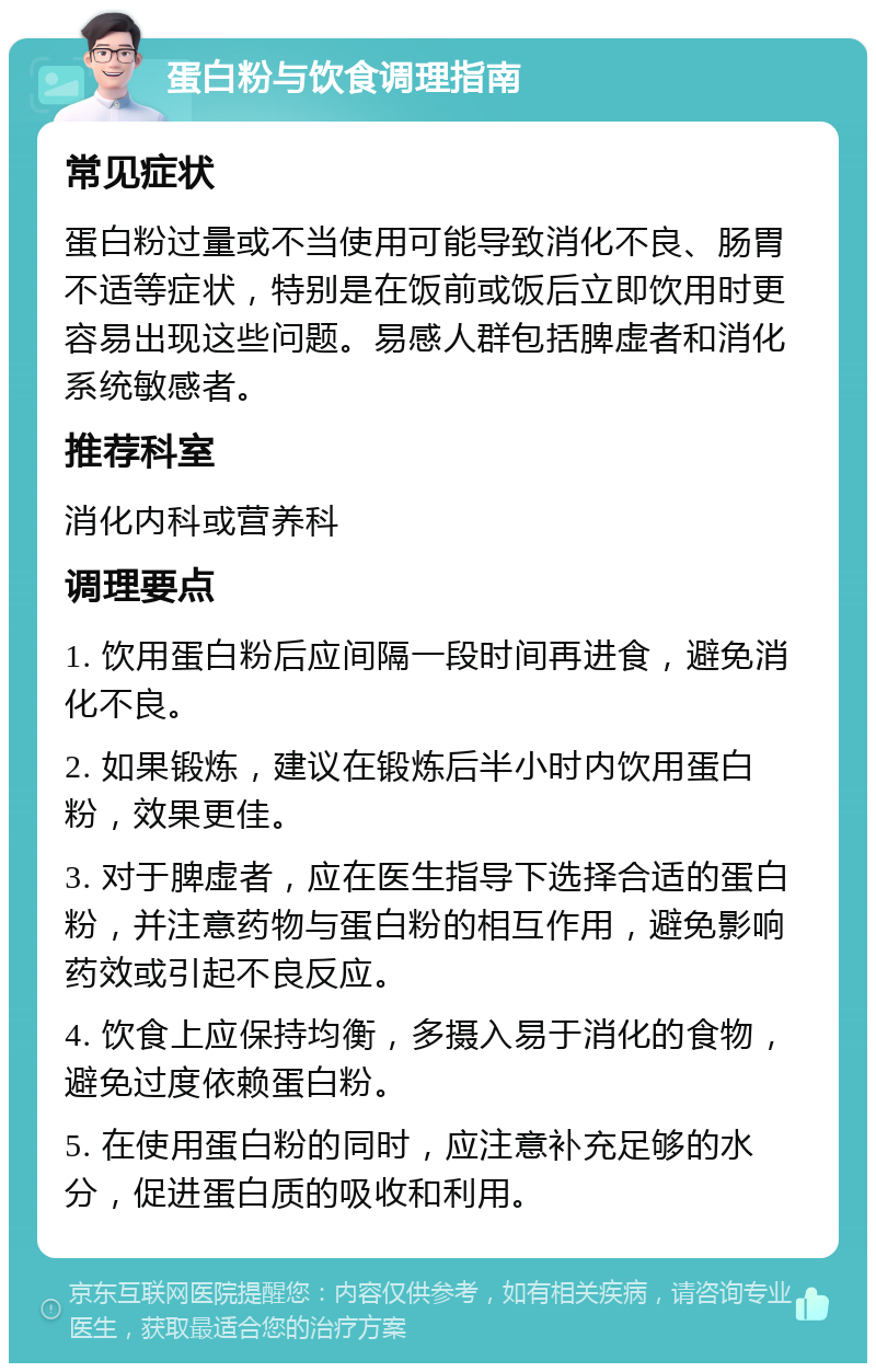 蛋白粉与饮食调理指南 常见症状 蛋白粉过量或不当使用可能导致消化不良、肠胃不适等症状，特别是在饭前或饭后立即饮用时更容易出现这些问题。易感人群包括脾虚者和消化系统敏感者。 推荐科室 消化内科或营养科 调理要点 1. 饮用蛋白粉后应间隔一段时间再进食，避免消化不良。 2. 如果锻炼，建议在锻炼后半小时内饮用蛋白粉，效果更佳。 3. 对于脾虚者，应在医生指导下选择合适的蛋白粉，并注意药物与蛋白粉的相互作用，避免影响药效或引起不良反应。 4. 饮食上应保持均衡，多摄入易于消化的食物，避免过度依赖蛋白粉。 5. 在使用蛋白粉的同时，应注意补充足够的水分，促进蛋白质的吸收和利用。