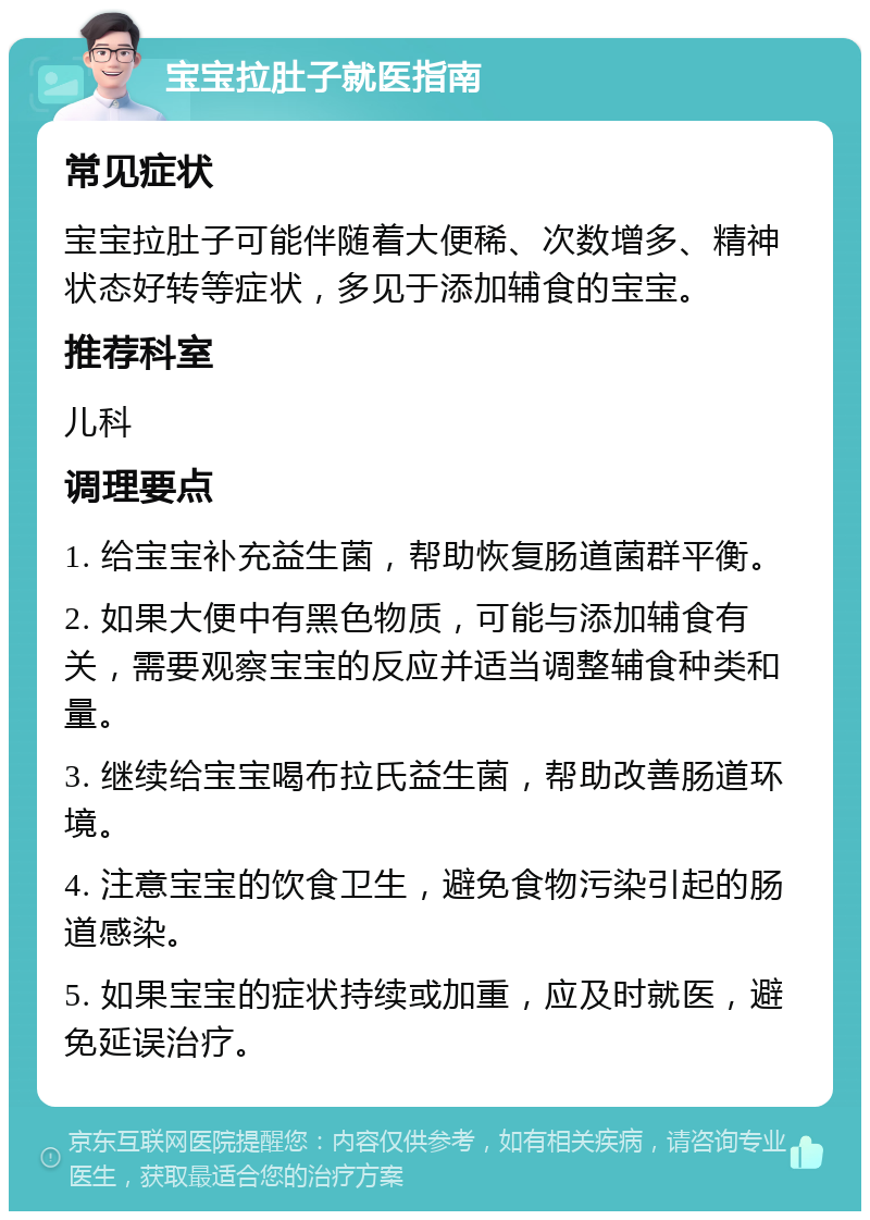 宝宝拉肚子就医指南 常见症状 宝宝拉肚子可能伴随着大便稀、次数增多、精神状态好转等症状，多见于添加辅食的宝宝。 推荐科室 儿科 调理要点 1. 给宝宝补充益生菌，帮助恢复肠道菌群平衡。 2. 如果大便中有黑色物质，可能与添加辅食有关，需要观察宝宝的反应并适当调整辅食种类和量。 3. 继续给宝宝喝布拉氏益生菌，帮助改善肠道环境。 4. 注意宝宝的饮食卫生，避免食物污染引起的肠道感染。 5. 如果宝宝的症状持续或加重，应及时就医，避免延误治疗。