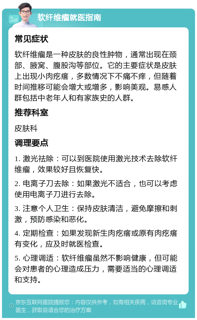 软纤维瘤就医指南 常见症状 软纤维瘤是一种皮肤的良性肿物，通常出现在颈部、腋窝、腹股沟等部位。它的主要症状是皮肤上出现小肉疙瘩，多数情况下不痛不痒，但随着时间推移可能会增大或增多，影响美观。易感人群包括中老年人和有家族史的人群。 推荐科室 皮肤科 调理要点 1. 激光祛除：可以到医院使用激光技术去除软纤维瘤，效果较好且恢复快。 2. 电离子刀去除：如果激光不适合，也可以考虑使用电离子刀进行去除。 3. 注意个人卫生：保持皮肤清洁，避免摩擦和刺激，预防感染和恶化。 4. 定期检查：如果发现新生肉疙瘩或原有肉疙瘩有变化，应及时就医检查。 5. 心理调适：软纤维瘤虽然不影响健康，但可能会对患者的心理造成压力，需要适当的心理调适和支持。