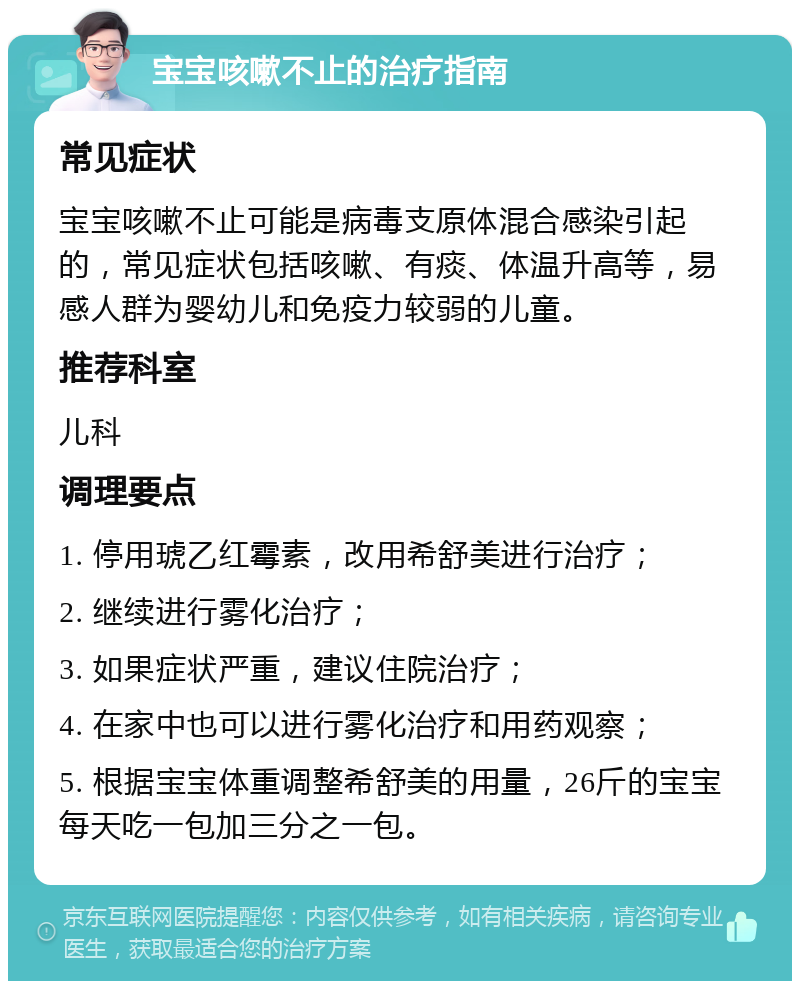 宝宝咳嗽不止的治疗指南 常见症状 宝宝咳嗽不止可能是病毒支原体混合感染引起的，常见症状包括咳嗽、有痰、体温升高等，易感人群为婴幼儿和免疫力较弱的儿童。 推荐科室 儿科 调理要点 1. 停用琥乙红霉素，改用希舒美进行治疗； 2. 继续进行雾化治疗； 3. 如果症状严重，建议住院治疗； 4. 在家中也可以进行雾化治疗和用药观察； 5. 根据宝宝体重调整希舒美的用量，26斤的宝宝每天吃一包加三分之一包。