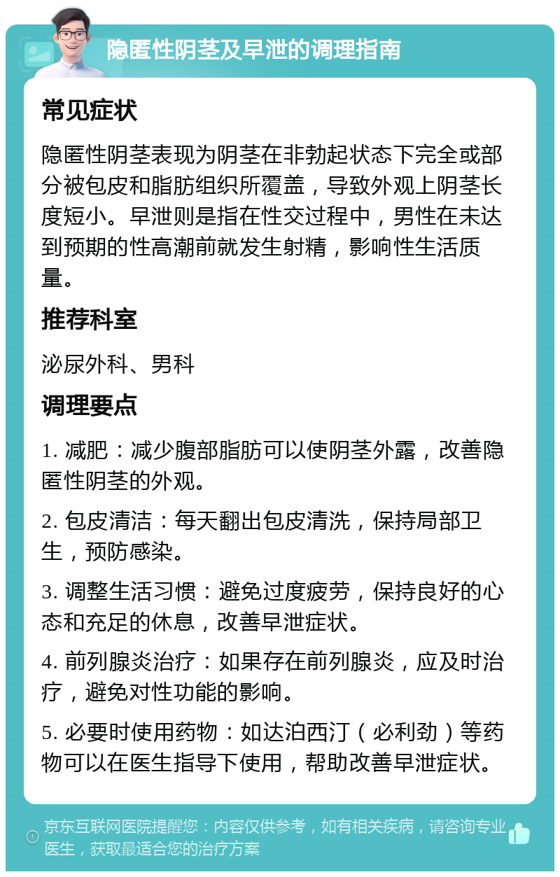 隐匿性阴茎及早泄的调理指南 常见症状 隐匿性阴茎表现为阴茎在非勃起状态下完全或部分被包皮和脂肪组织所覆盖，导致外观上阴茎长度短小。早泄则是指在性交过程中，男性在未达到预期的性高潮前就发生射精，影响性生活质量。 推荐科室 泌尿外科、男科 调理要点 1. 减肥：减少腹部脂肪可以使阴茎外露，改善隐匿性阴茎的外观。 2. 包皮清洁：每天翻出包皮清洗，保持局部卫生，预防感染。 3. 调整生活习惯：避免过度疲劳，保持良好的心态和充足的休息，改善早泄症状。 4. 前列腺炎治疗：如果存在前列腺炎，应及时治疗，避免对性功能的影响。 5. 必要时使用药物：如达泊西汀（必利劲）等药物可以在医生指导下使用，帮助改善早泄症状。