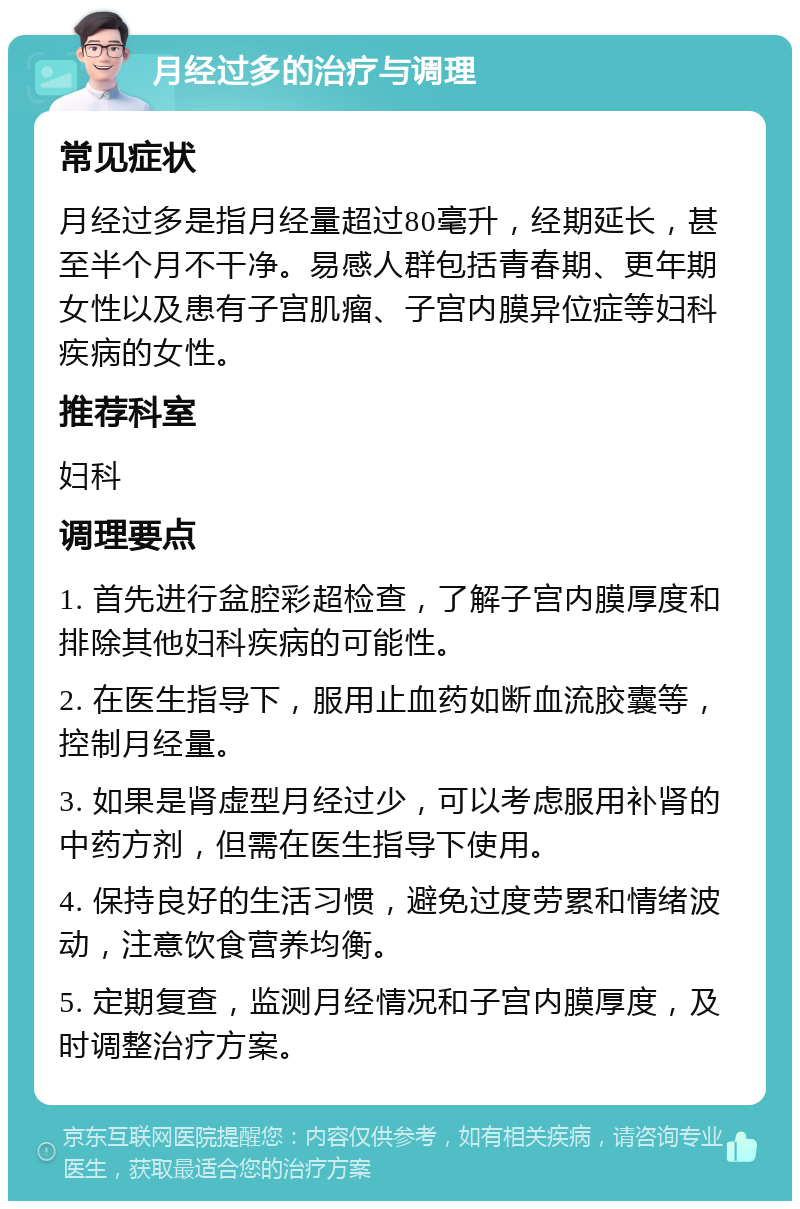 月经过多的治疗与调理 常见症状 月经过多是指月经量超过80毫升，经期延长，甚至半个月不干净。易感人群包括青春期、更年期女性以及患有子宫肌瘤、子宫内膜异位症等妇科疾病的女性。 推荐科室 妇科 调理要点 1. 首先进行盆腔彩超检查，了解子宫内膜厚度和排除其他妇科疾病的可能性。 2. 在医生指导下，服用止血药如断血流胶囊等，控制月经量。 3. 如果是肾虚型月经过少，可以考虑服用补肾的中药方剂，但需在医生指导下使用。 4. 保持良好的生活习惯，避免过度劳累和情绪波动，注意饮食营养均衡。 5. 定期复查，监测月经情况和子宫内膜厚度，及时调整治疗方案。