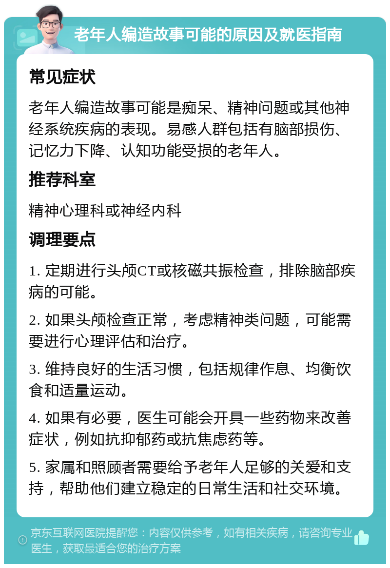 老年人编造故事可能的原因及就医指南 常见症状 老年人编造故事可能是痴呆、精神问题或其他神经系统疾病的表现。易感人群包括有脑部损伤、记忆力下降、认知功能受损的老年人。 推荐科室 精神心理科或神经内科 调理要点 1. 定期进行头颅CT或核磁共振检查，排除脑部疾病的可能。 2. 如果头颅检查正常，考虑精神类问题，可能需要进行心理评估和治疗。 3. 维持良好的生活习惯，包括规律作息、均衡饮食和适量运动。 4. 如果有必要，医生可能会开具一些药物来改善症状，例如抗抑郁药或抗焦虑药等。 5. 家属和照顾者需要给予老年人足够的关爱和支持，帮助他们建立稳定的日常生活和社交环境。