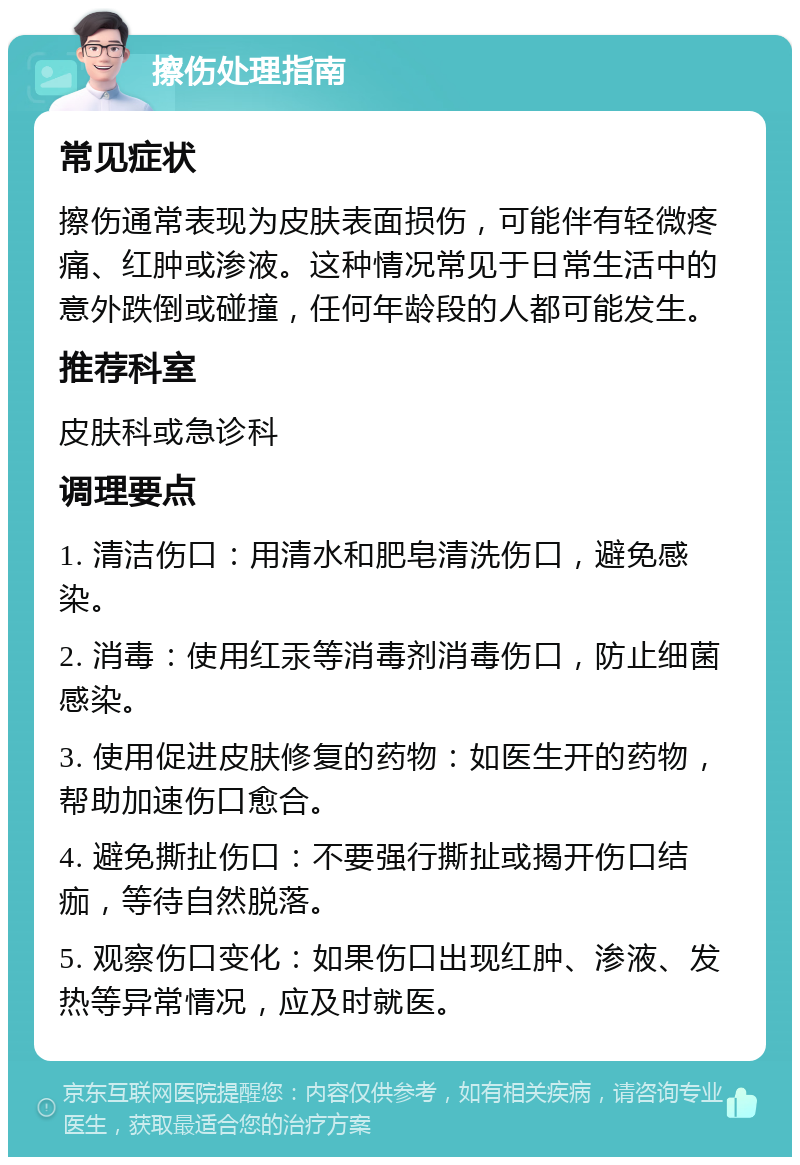 擦伤处理指南 常见症状 擦伤通常表现为皮肤表面损伤，可能伴有轻微疼痛、红肿或渗液。这种情况常见于日常生活中的意外跌倒或碰撞，任何年龄段的人都可能发生。 推荐科室 皮肤科或急诊科 调理要点 1. 清洁伤口：用清水和肥皂清洗伤口，避免感染。 2. 消毒：使用红汞等消毒剂消毒伤口，防止细菌感染。 3. 使用促进皮肤修复的药物：如医生开的药物，帮助加速伤口愈合。 4. 避免撕扯伤口：不要强行撕扯或揭开伤口结痂，等待自然脱落。 5. 观察伤口变化：如果伤口出现红肿、渗液、发热等异常情况，应及时就医。