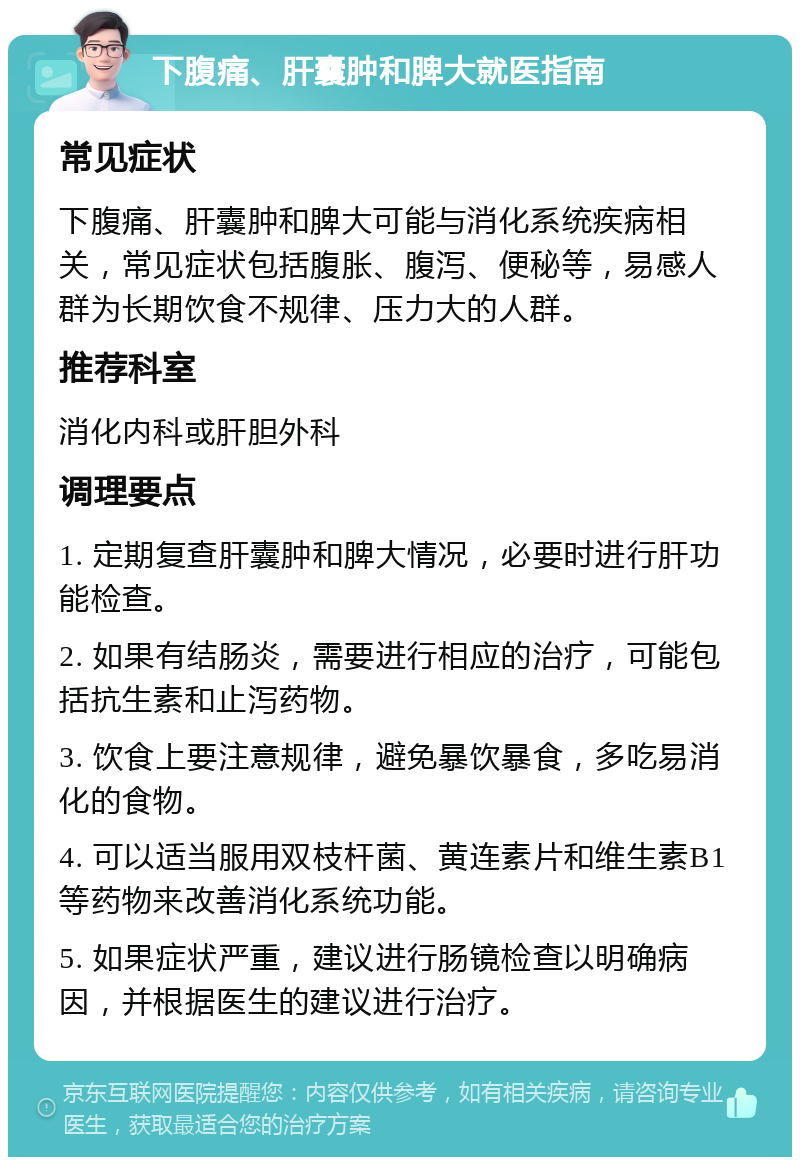 下腹痛、肝囊肿和脾大就医指南 常见症状 下腹痛、肝囊肿和脾大可能与消化系统疾病相关，常见症状包括腹胀、腹泻、便秘等，易感人群为长期饮食不规律、压力大的人群。 推荐科室 消化内科或肝胆外科 调理要点 1. 定期复查肝囊肿和脾大情况，必要时进行肝功能检查。 2. 如果有结肠炎，需要进行相应的治疗，可能包括抗生素和止泻药物。 3. 饮食上要注意规律，避免暴饮暴食，多吃易消化的食物。 4. 可以适当服用双枝杆菌、黄连素片和维生素B1等药物来改善消化系统功能。 5. 如果症状严重，建议进行肠镜检查以明确病因，并根据医生的建议进行治疗。