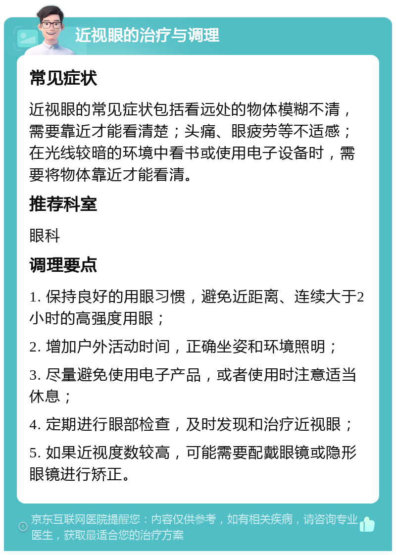 近视眼的治疗与调理 常见症状 近视眼的常见症状包括看远处的物体模糊不清，需要靠近才能看清楚；头痛、眼疲劳等不适感；在光线较暗的环境中看书或使用电子设备时，需要将物体靠近才能看清。 推荐科室 眼科 调理要点 1. 保持良好的用眼习惯，避免近距离、连续大于2小时的高强度用眼； 2. 增加户外活动时间，正确坐姿和环境照明； 3. 尽量避免使用电子产品，或者使用时注意适当休息； 4. 定期进行眼部检查，及时发现和治疗近视眼； 5. 如果近视度数较高，可能需要配戴眼镜或隐形眼镜进行矫正。