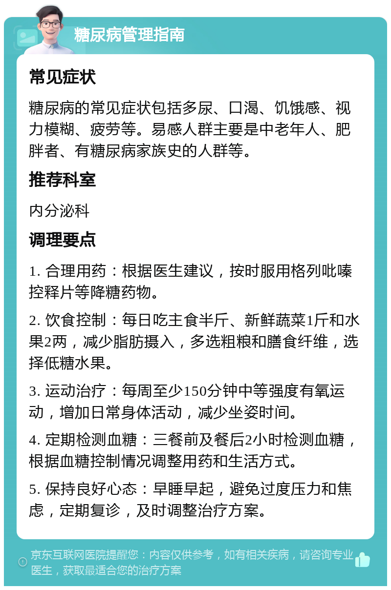 糖尿病管理指南 常见症状 糖尿病的常见症状包括多尿、口渴、饥饿感、视力模糊、疲劳等。易感人群主要是中老年人、肥胖者、有糖尿病家族史的人群等。 推荐科室 内分泌科 调理要点 1. 合理用药：根据医生建议，按时服用格列吡嗪控释片等降糖药物。 2. 饮食控制：每日吃主食半斤、新鲜蔬菜1斤和水果2两，减少脂肪摄入，多选粗粮和膳食纤维，选择低糖水果。 3. 运动治疗：每周至少150分钟中等强度有氧运动，增加日常身体活动，减少坐姿时间。 4. 定期检测血糖：三餐前及餐后2小时检测血糖，根据血糖控制情况调整用药和生活方式。 5. 保持良好心态：早睡早起，避免过度压力和焦虑，定期复诊，及时调整治疗方案。