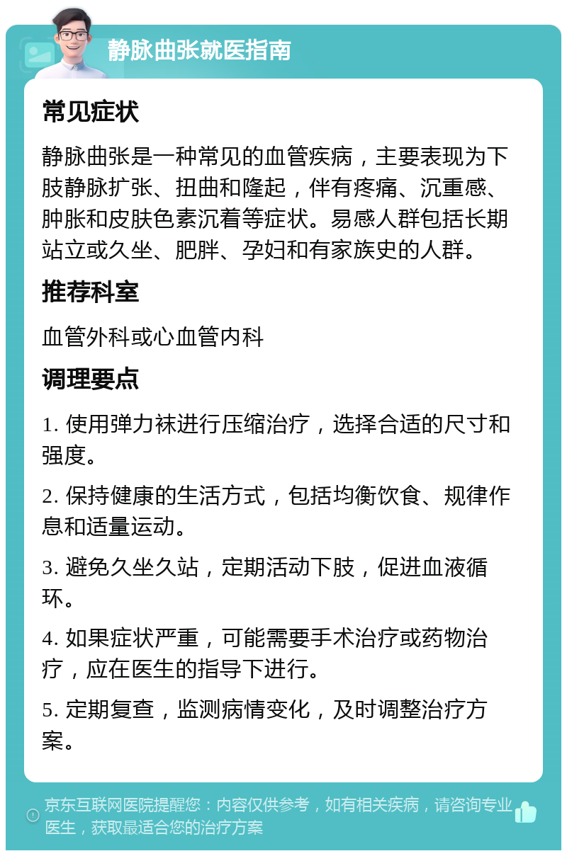 静脉曲张就医指南 常见症状 静脉曲张是一种常见的血管疾病，主要表现为下肢静脉扩张、扭曲和隆起，伴有疼痛、沉重感、肿胀和皮肤色素沉着等症状。易感人群包括长期站立或久坐、肥胖、孕妇和有家族史的人群。 推荐科室 血管外科或心血管内科 调理要点 1. 使用弹力袜进行压缩治疗，选择合适的尺寸和强度。 2. 保持健康的生活方式，包括均衡饮食、规律作息和适量运动。 3. 避免久坐久站，定期活动下肢，促进血液循环。 4. 如果症状严重，可能需要手术治疗或药物治疗，应在医生的指导下进行。 5. 定期复查，监测病情变化，及时调整治疗方案。