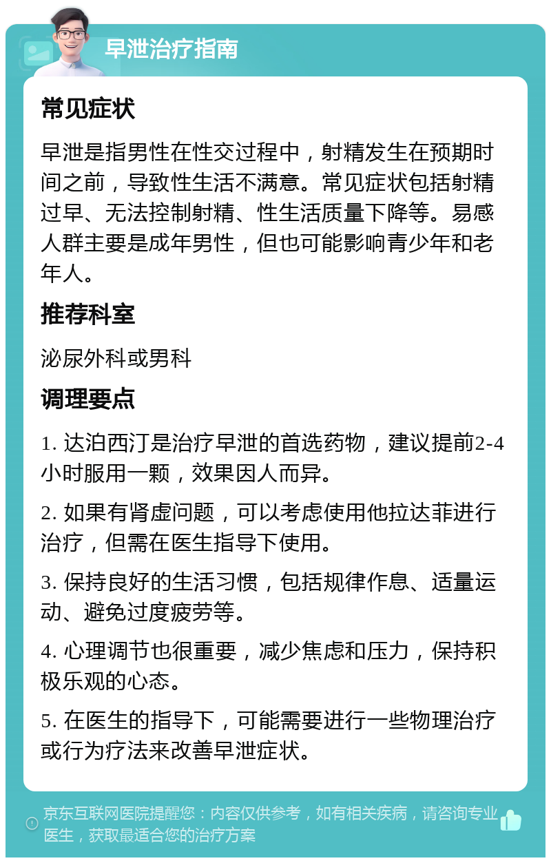 早泄治疗指南 常见症状 早泄是指男性在性交过程中，射精发生在预期时间之前，导致性生活不满意。常见症状包括射精过早、无法控制射精、性生活质量下降等。易感人群主要是成年男性，但也可能影响青少年和老年人。 推荐科室 泌尿外科或男科 调理要点 1. 达泊西汀是治疗早泄的首选药物，建议提前2-4小时服用一颗，效果因人而异。 2. 如果有肾虚问题，可以考虑使用他拉达菲进行治疗，但需在医生指导下使用。 3. 保持良好的生活习惯，包括规律作息、适量运动、避免过度疲劳等。 4. 心理调节也很重要，减少焦虑和压力，保持积极乐观的心态。 5. 在医生的指导下，可能需要进行一些物理治疗或行为疗法来改善早泄症状。