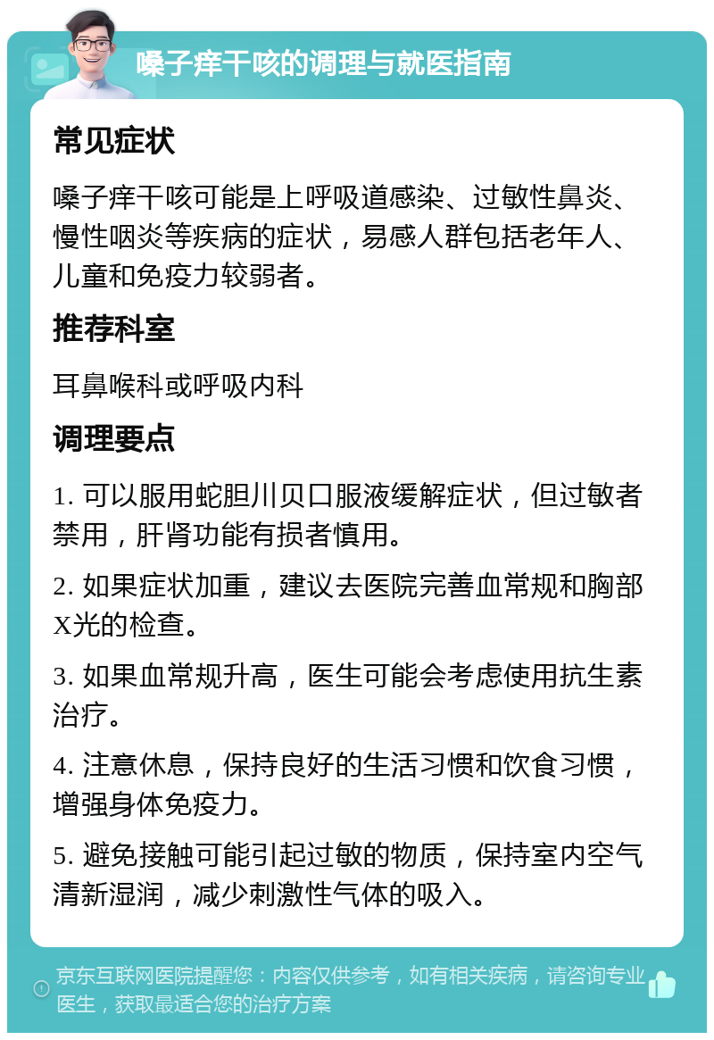 嗓子痒干咳的调理与就医指南 常见症状 嗓子痒干咳可能是上呼吸道感染、过敏性鼻炎、慢性咽炎等疾病的症状，易感人群包括老年人、儿童和免疫力较弱者。 推荐科室 耳鼻喉科或呼吸内科 调理要点 1. 可以服用蛇胆川贝口服液缓解症状，但过敏者禁用，肝肾功能有损者慎用。 2. 如果症状加重，建议去医院完善血常规和胸部X光的检查。 3. 如果血常规升高，医生可能会考虑使用抗生素治疗。 4. 注意休息，保持良好的生活习惯和饮食习惯，增强身体免疫力。 5. 避免接触可能引起过敏的物质，保持室内空气清新湿润，减少刺激性气体的吸入。