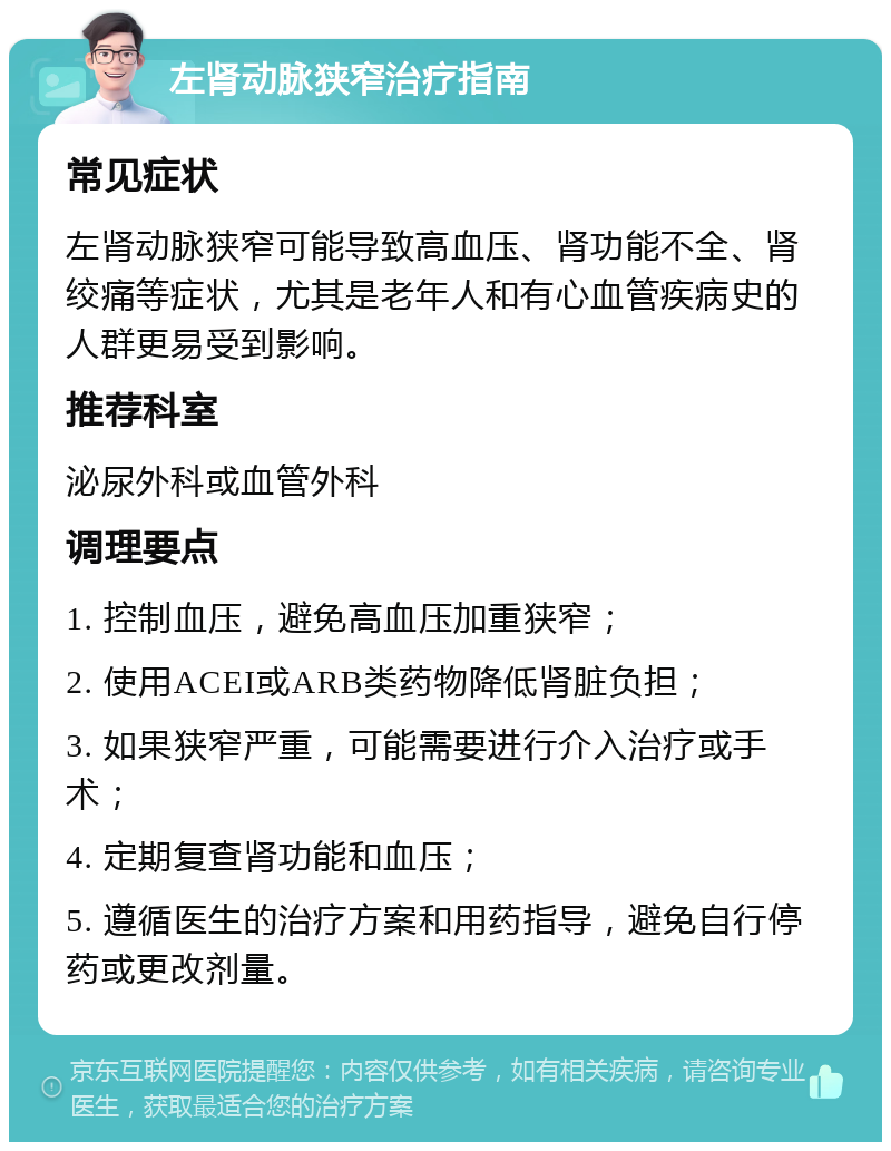 左肾动脉狭窄治疗指南 常见症状 左肾动脉狭窄可能导致高血压、肾功能不全、肾绞痛等症状，尤其是老年人和有心血管疾病史的人群更易受到影响。 推荐科室 泌尿外科或血管外科 调理要点 1. 控制血压，避免高血压加重狭窄； 2. 使用ACEI或ARB类药物降低肾脏负担； 3. 如果狭窄严重，可能需要进行介入治疗或手术； 4. 定期复查肾功能和血压； 5. 遵循医生的治疗方案和用药指导，避免自行停药或更改剂量。