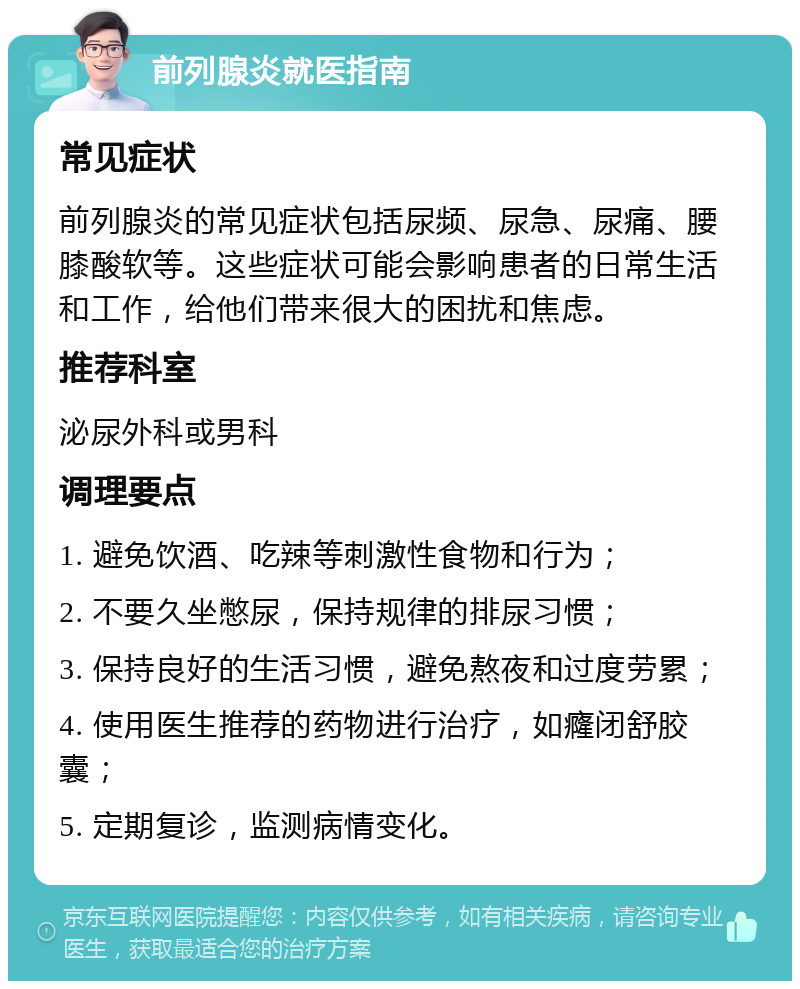 前列腺炎就医指南 常见症状 前列腺炎的常见症状包括尿频、尿急、尿痛、腰膝酸软等。这些症状可能会影响患者的日常生活和工作，给他们带来很大的困扰和焦虑。 推荐科室 泌尿外科或男科 调理要点 1. 避免饮酒、吃辣等刺激性食物和行为； 2. 不要久坐憋尿，保持规律的排尿习惯； 3. 保持良好的生活习惯，避免熬夜和过度劳累； 4. 使用医生推荐的药物进行治疗，如癃闭舒胶囊； 5. 定期复诊，监测病情变化。