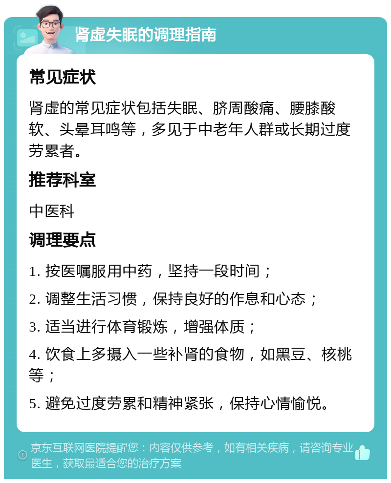 肾虚失眠的调理指南 常见症状 肾虚的常见症状包括失眠、脐周酸痛、腰膝酸软、头晕耳鸣等，多见于中老年人群或长期过度劳累者。 推荐科室 中医科 调理要点 1. 按医嘱服用中药，坚持一段时间； 2. 调整生活习惯，保持良好的作息和心态； 3. 适当进行体育锻炼，增强体质； 4. 饮食上多摄入一些补肾的食物，如黑豆、核桃等； 5. 避免过度劳累和精神紧张，保持心情愉悦。