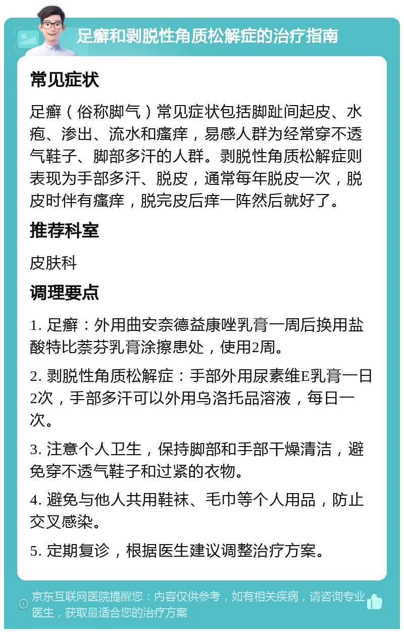 足癣和剥脱性角质松解症的治疗指南 常见症状 足癣（俗称脚气）常见症状包括脚趾间起皮、水疱、渗出、流水和瘙痒，易感人群为经常穿不透气鞋子、脚部多汗的人群。剥脱性角质松解症则表现为手部多汗、脱皮，通常每年脱皮一次，脱皮时伴有瘙痒，脱完皮后痒一阵然后就好了。 推荐科室 皮肤科 调理要点 1. 足癣：外用曲安奈德益康唑乳膏一周后换用盐酸特比萘芬乳膏涂擦患处，使用2周。 2. 剥脱性角质松解症：手部外用尿素维E乳膏一日2次，手部多汗可以外用乌洛托品溶液，每日一次。 3. 注意个人卫生，保持脚部和手部干燥清洁，避免穿不透气鞋子和过紧的衣物。 4. 避免与他人共用鞋袜、毛巾等个人用品，防止交叉感染。 5. 定期复诊，根据医生建议调整治疗方案。