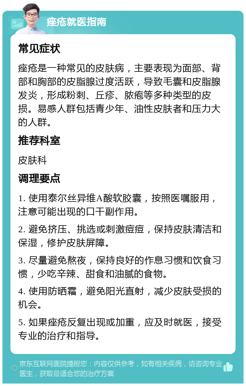 痤疮就医指南 常见症状 痤疮是一种常见的皮肤病，主要表现为面部、背部和胸部的皮脂腺过度活跃，导致毛囊和皮脂腺发炎，形成粉刺、丘疹、脓疱等多种类型的皮损。易感人群包括青少年、油性皮肤者和压力大的人群。 推荐科室 皮肤科 调理要点 1. 使用泰尔丝异维A酸软胶囊，按照医嘱服用，注意可能出现的口干副作用。 2. 避免挤压、挑选或刺激痘痘，保持皮肤清洁和保湿，修护皮肤屏障。 3. 尽量避免熬夜，保持良好的作息习惯和饮食习惯，少吃辛辣、甜食和油腻的食物。 4. 使用防晒霜，避免阳光直射，减少皮肤受损的机会。 5. 如果痤疮反复出现或加重，应及时就医，接受专业的治疗和指导。