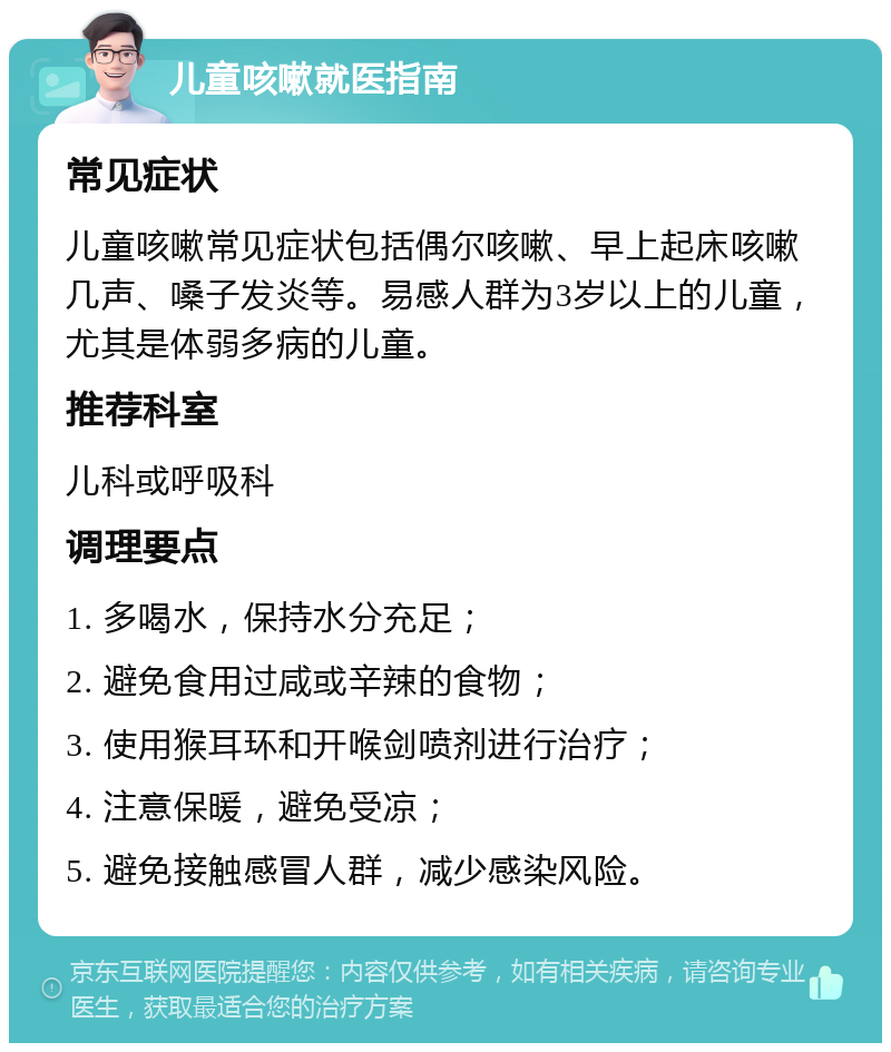 儿童咳嗽就医指南 常见症状 儿童咳嗽常见症状包括偶尔咳嗽、早上起床咳嗽几声、嗓子发炎等。易感人群为3岁以上的儿童，尤其是体弱多病的儿童。 推荐科室 儿科或呼吸科 调理要点 1. 多喝水，保持水分充足； 2. 避免食用过咸或辛辣的食物； 3. 使用猴耳环和开喉剑喷剂进行治疗； 4. 注意保暖，避免受凉； 5. 避免接触感冒人群，减少感染风险。