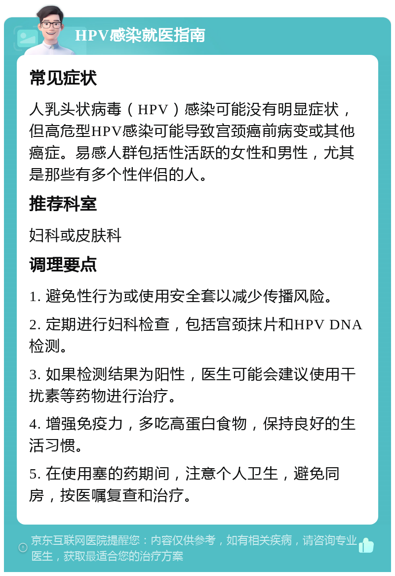 HPV感染就医指南 常见症状 人乳头状病毒（HPV）感染可能没有明显症状，但高危型HPV感染可能导致宫颈癌前病变或其他癌症。易感人群包括性活跃的女性和男性，尤其是那些有多个性伴侣的人。 推荐科室 妇科或皮肤科 调理要点 1. 避免性行为或使用安全套以减少传播风险。 2. 定期进行妇科检查，包括宫颈抹片和HPV DNA检测。 3. 如果检测结果为阳性，医生可能会建议使用干扰素等药物进行治疗。 4. 增强免疫力，多吃高蛋白食物，保持良好的生活习惯。 5. 在使用塞的药期间，注意个人卫生，避免同房，按医嘱复查和治疗。