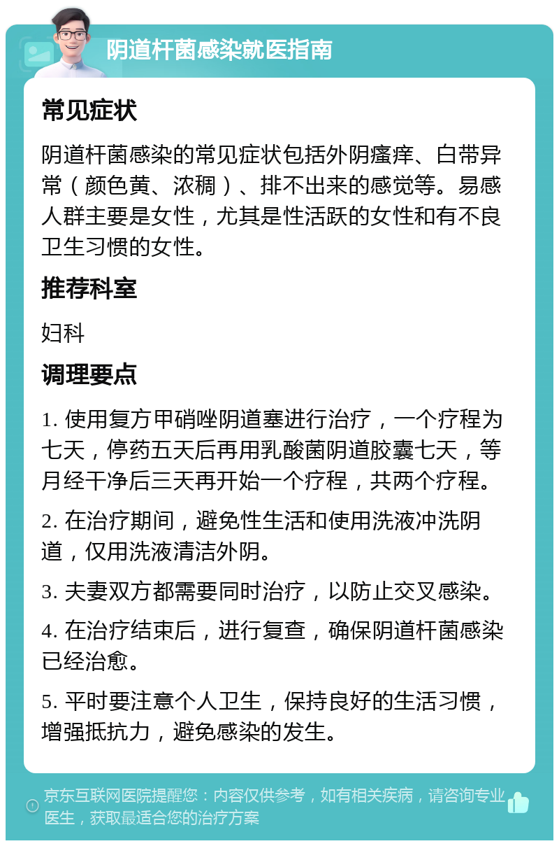 阴道杆菌感染就医指南 常见症状 阴道杆菌感染的常见症状包括外阴瘙痒、白带异常（颜色黄、浓稠）、排不出来的感觉等。易感人群主要是女性，尤其是性活跃的女性和有不良卫生习惯的女性。 推荐科室 妇科 调理要点 1. 使用复方甲硝唑阴道塞进行治疗，一个疗程为七天，停药五天后再用乳酸菌阴道胶囊七天，等月经干净后三天再开始一个疗程，共两个疗程。 2. 在治疗期间，避免性生活和使用洗液冲洗阴道，仅用洗液清洁外阴。 3. 夫妻双方都需要同时治疗，以防止交叉感染。 4. 在治疗结束后，进行复查，确保阴道杆菌感染已经治愈。 5. 平时要注意个人卫生，保持良好的生活习惯，增强抵抗力，避免感染的发生。