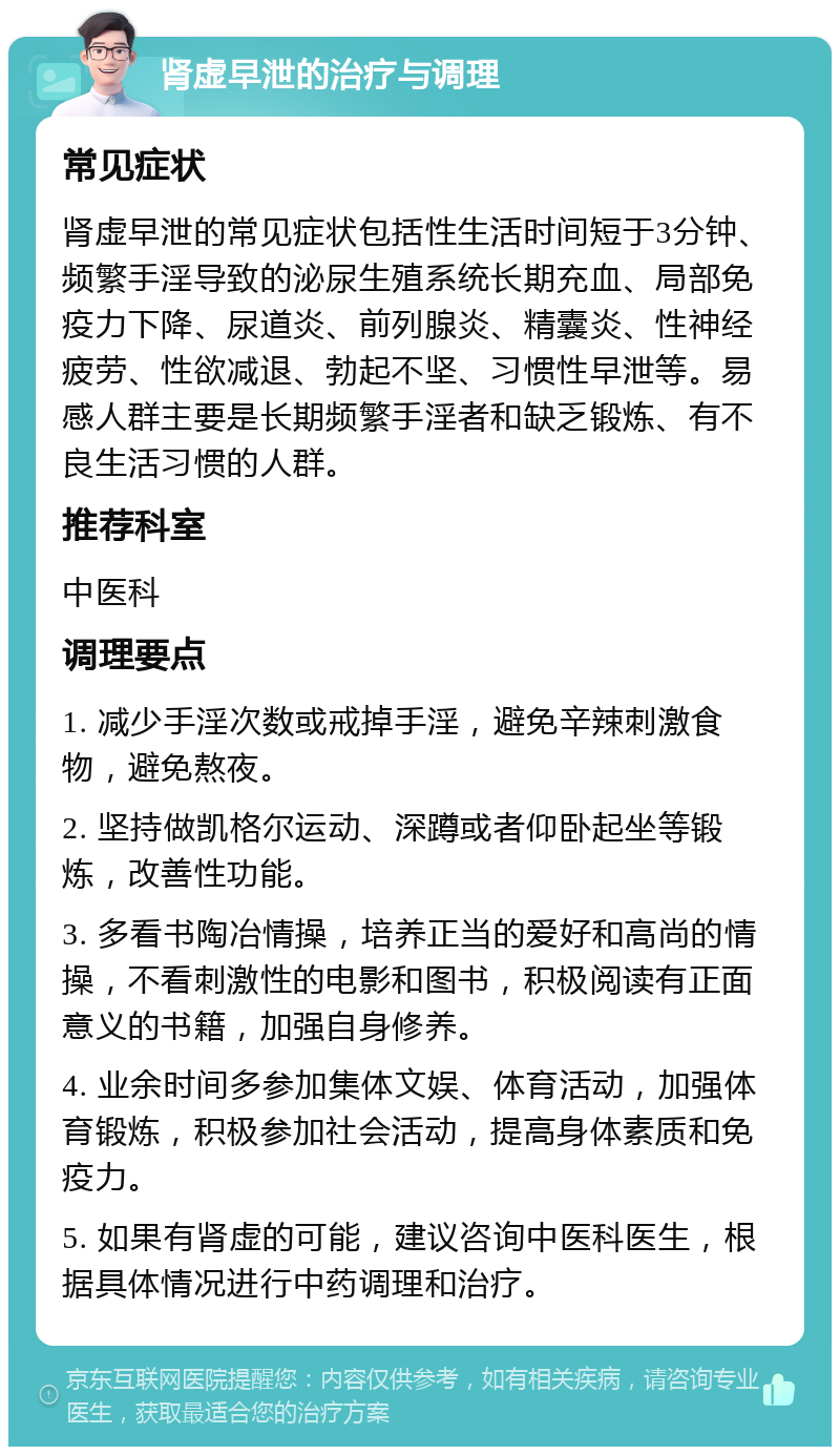 肾虚早泄的治疗与调理 常见症状 肾虚早泄的常见症状包括性生活时间短于3分钟、频繁手淫导致的泌尿生殖系统长期充血、局部免疫力下降、尿道炎、前列腺炎、精囊炎、性神经疲劳、性欲减退、勃起不坚、习惯性早泄等。易感人群主要是长期频繁手淫者和缺乏锻炼、有不良生活习惯的人群。 推荐科室 中医科 调理要点 1. 减少手淫次数或戒掉手淫，避免辛辣刺激食物，避免熬夜。 2. 坚持做凯格尔运动、深蹲或者仰卧起坐等锻炼，改善性功能。 3. 多看书陶冶情操，培养正当的爱好和高尚的情操，不看刺激性的电影和图书，积极阅读有正面意义的书籍，加强自身修养。 4. 业余时间多参加集体文娱、体育活动，加强体育锻炼，积极参加社会活动，提高身体素质和免疫力。 5. 如果有肾虚的可能，建议咨询中医科医生，根据具体情况进行中药调理和治疗。