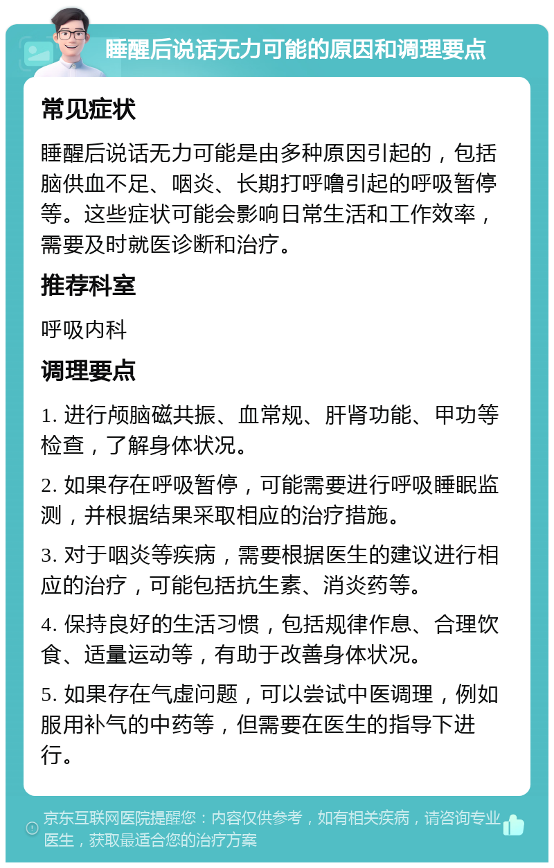 睡醒后说话无力可能的原因和调理要点 常见症状 睡醒后说话无力可能是由多种原因引起的，包括脑供血不足、咽炎、长期打呼噜引起的呼吸暂停等。这些症状可能会影响日常生活和工作效率，需要及时就医诊断和治疗。 推荐科室 呼吸内科 调理要点 1. 进行颅脑磁共振、血常规、肝肾功能、甲功等检查，了解身体状况。 2. 如果存在呼吸暂停，可能需要进行呼吸睡眠监测，并根据结果采取相应的治疗措施。 3. 对于咽炎等疾病，需要根据医生的建议进行相应的治疗，可能包括抗生素、消炎药等。 4. 保持良好的生活习惯，包括规律作息、合理饮食、适量运动等，有助于改善身体状况。 5. 如果存在气虚问题，可以尝试中医调理，例如服用补气的中药等，但需要在医生的指导下进行。