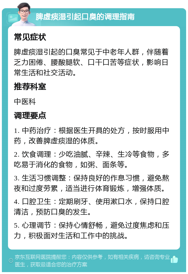 脾虚痰湿引起口臭的调理指南 常见症状 脾虚痰湿引起的口臭常见于中老年人群，伴随着乏力困倦、腰酸腿软、口干口苦等症状，影响日常生活和社交活动。 推荐科室 中医科 调理要点 1. 中药治疗：根据医生开具的处方，按时服用中药，改善脾虚痰湿的体质。 2. 饮食调理：少吃油腻、辛辣、生冷等食物，多吃易于消化的食物，如粥、面条等。 3. 生活习惯调整：保持良好的作息习惯，避免熬夜和过度劳累，适当进行体育锻炼，增强体质。 4. 口腔卫生：定期刷牙、使用漱口水，保持口腔清洁，预防口臭的发生。 5. 心理调节：保持心情舒畅，避免过度焦虑和压力，积极面对生活和工作中的挑战。