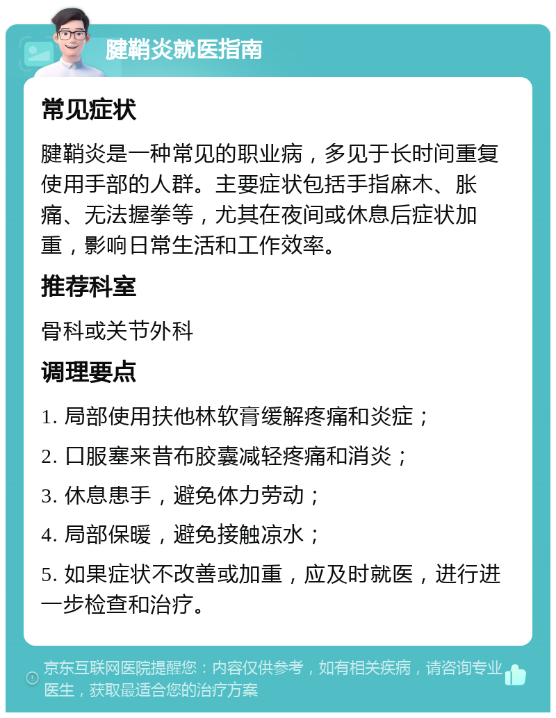 腱鞘炎就医指南 常见症状 腱鞘炎是一种常见的职业病，多见于长时间重复使用手部的人群。主要症状包括手指麻木、胀痛、无法握拳等，尤其在夜间或休息后症状加重，影响日常生活和工作效率。 推荐科室 骨科或关节外科 调理要点 1. 局部使用扶他林软膏缓解疼痛和炎症； 2. 口服塞来昔布胶囊减轻疼痛和消炎； 3. 休息患手，避免体力劳动； 4. 局部保暖，避免接触凉水； 5. 如果症状不改善或加重，应及时就医，进行进一步检查和治疗。