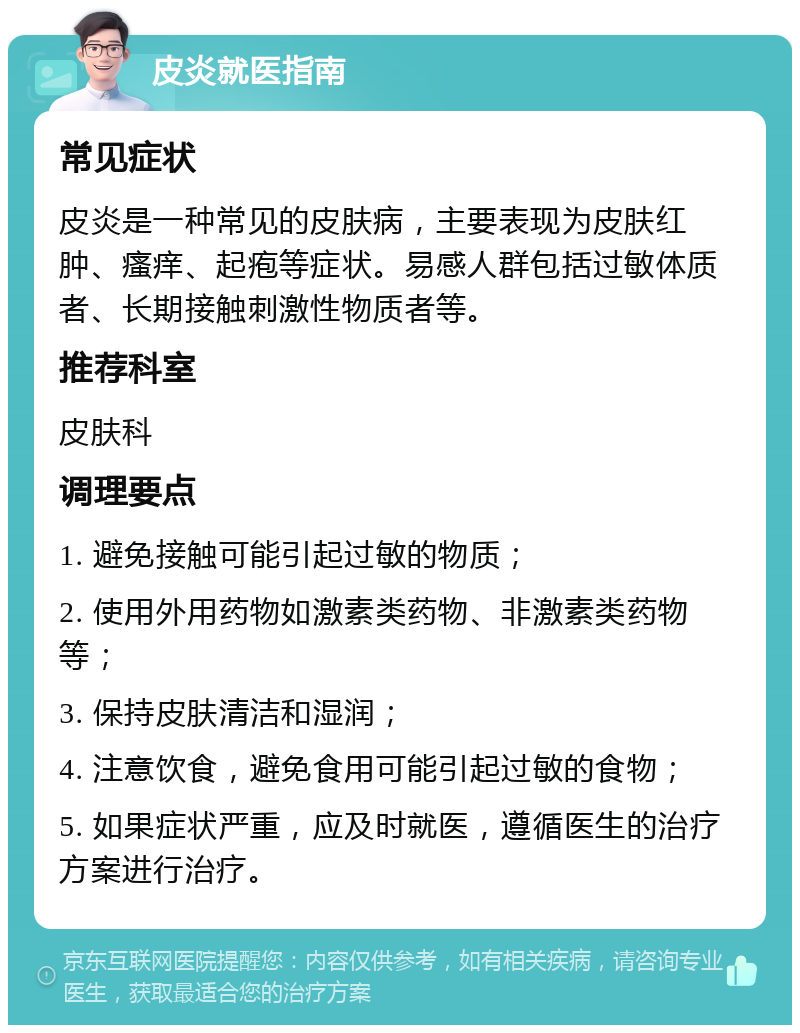 皮炎就医指南 常见症状 皮炎是一种常见的皮肤病，主要表现为皮肤红肿、瘙痒、起疱等症状。易感人群包括过敏体质者、长期接触刺激性物质者等。 推荐科室 皮肤科 调理要点 1. 避免接触可能引起过敏的物质； 2. 使用外用药物如激素类药物、非激素类药物等； 3. 保持皮肤清洁和湿润； 4. 注意饮食，避免食用可能引起过敏的食物； 5. 如果症状严重，应及时就医，遵循医生的治疗方案进行治疗。