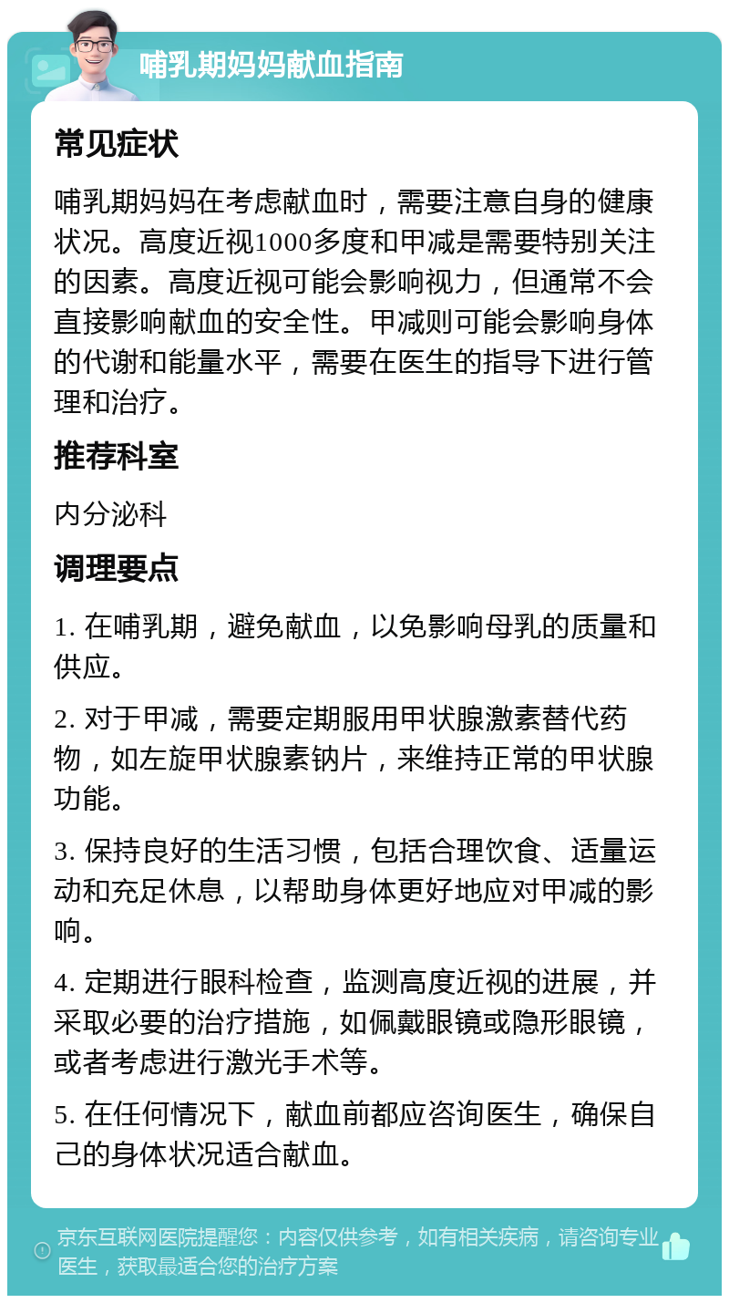 哺乳期妈妈献血指南 常见症状 哺乳期妈妈在考虑献血时，需要注意自身的健康状况。高度近视1000多度和甲减是需要特别关注的因素。高度近视可能会影响视力，但通常不会直接影响献血的安全性。甲减则可能会影响身体的代谢和能量水平，需要在医生的指导下进行管理和治疗。 推荐科室 内分泌科 调理要点 1. 在哺乳期，避免献血，以免影响母乳的质量和供应。 2. 对于甲减，需要定期服用甲状腺激素替代药物，如左旋甲状腺素钠片，来维持正常的甲状腺功能。 3. 保持良好的生活习惯，包括合理饮食、适量运动和充足休息，以帮助身体更好地应对甲减的影响。 4. 定期进行眼科检查，监测高度近视的进展，并采取必要的治疗措施，如佩戴眼镜或隐形眼镜，或者考虑进行激光手术等。 5. 在任何情况下，献血前都应咨询医生，确保自己的身体状况适合献血。