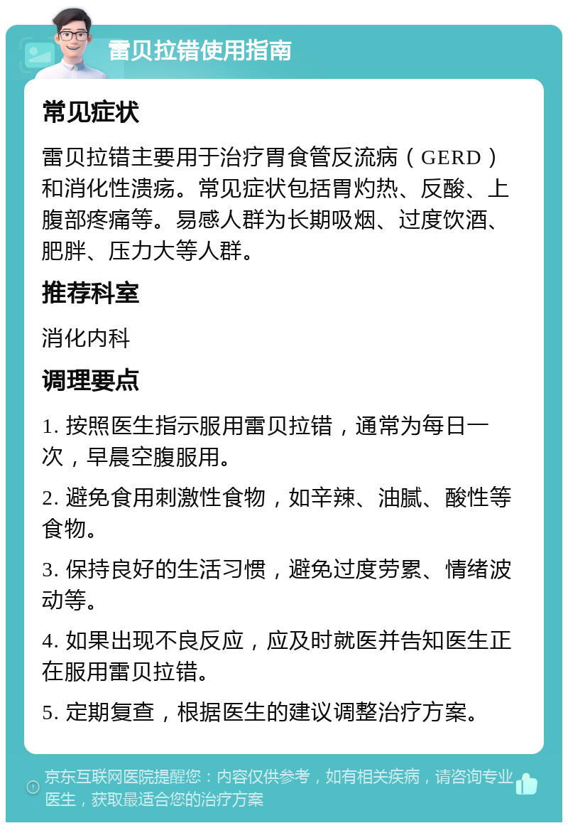 雷贝拉错使用指南 常见症状 雷贝拉错主要用于治疗胃食管反流病（GERD）和消化性溃疡。常见症状包括胃灼热、反酸、上腹部疼痛等。易感人群为长期吸烟、过度饮酒、肥胖、压力大等人群。 推荐科室 消化内科 调理要点 1. 按照医生指示服用雷贝拉错，通常为每日一次，早晨空腹服用。 2. 避免食用刺激性食物，如辛辣、油腻、酸性等食物。 3. 保持良好的生活习惯，避免过度劳累、情绪波动等。 4. 如果出现不良反应，应及时就医并告知医生正在服用雷贝拉错。 5. 定期复查，根据医生的建议调整治疗方案。