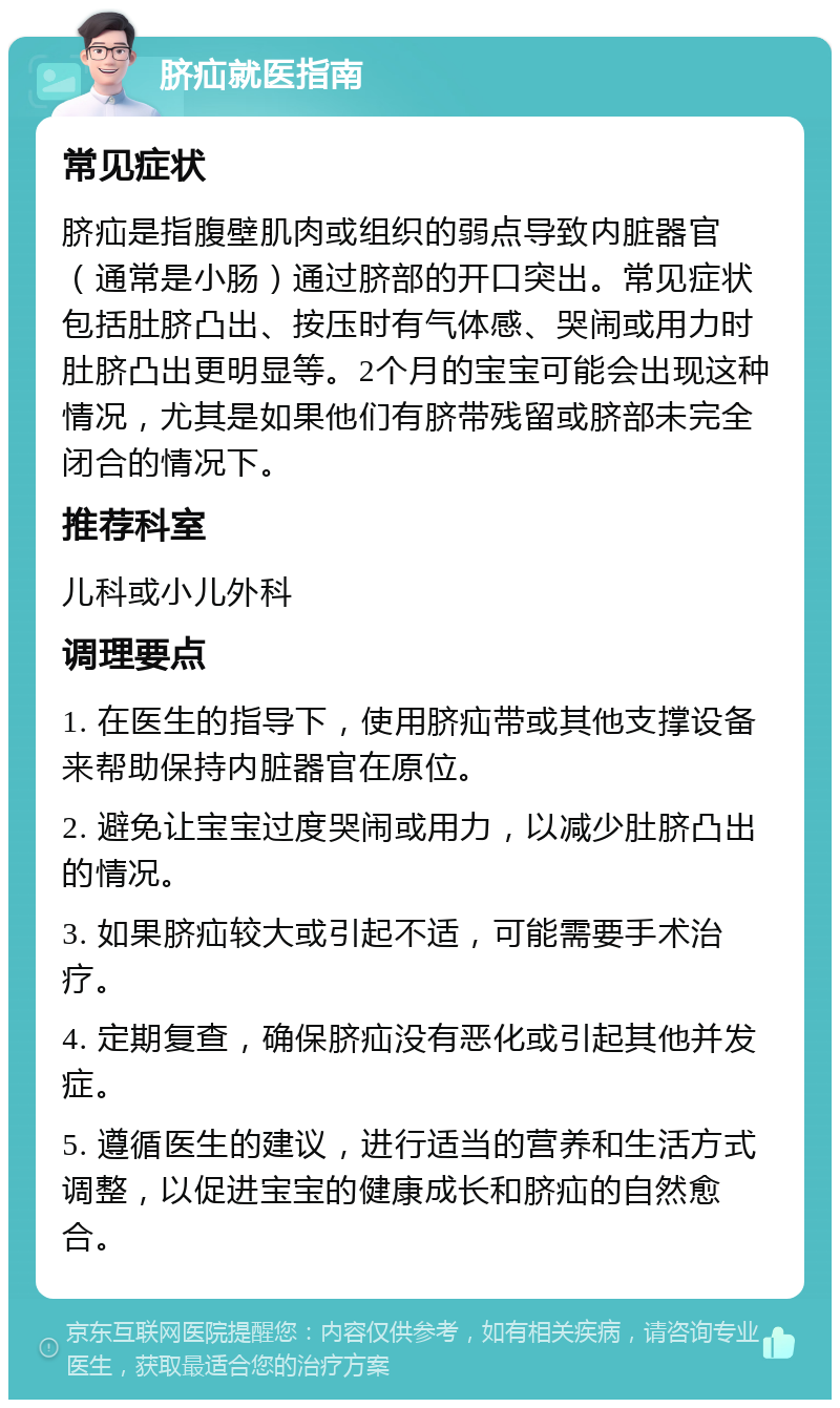 脐疝就医指南 常见症状 脐疝是指腹壁肌肉或组织的弱点导致内脏器官（通常是小肠）通过脐部的开口突出。常见症状包括肚脐凸出、按压时有气体感、哭闹或用力时肚脐凸出更明显等。2个月的宝宝可能会出现这种情况，尤其是如果他们有脐带残留或脐部未完全闭合的情况下。 推荐科室 儿科或小儿外科 调理要点 1. 在医生的指导下，使用脐疝带或其他支撑设备来帮助保持内脏器官在原位。 2. 避免让宝宝过度哭闹或用力，以减少肚脐凸出的情况。 3. 如果脐疝较大或引起不适，可能需要手术治疗。 4. 定期复查，确保脐疝没有恶化或引起其他并发症。 5. 遵循医生的建议，进行适当的营养和生活方式调整，以促进宝宝的健康成长和脐疝的自然愈合。