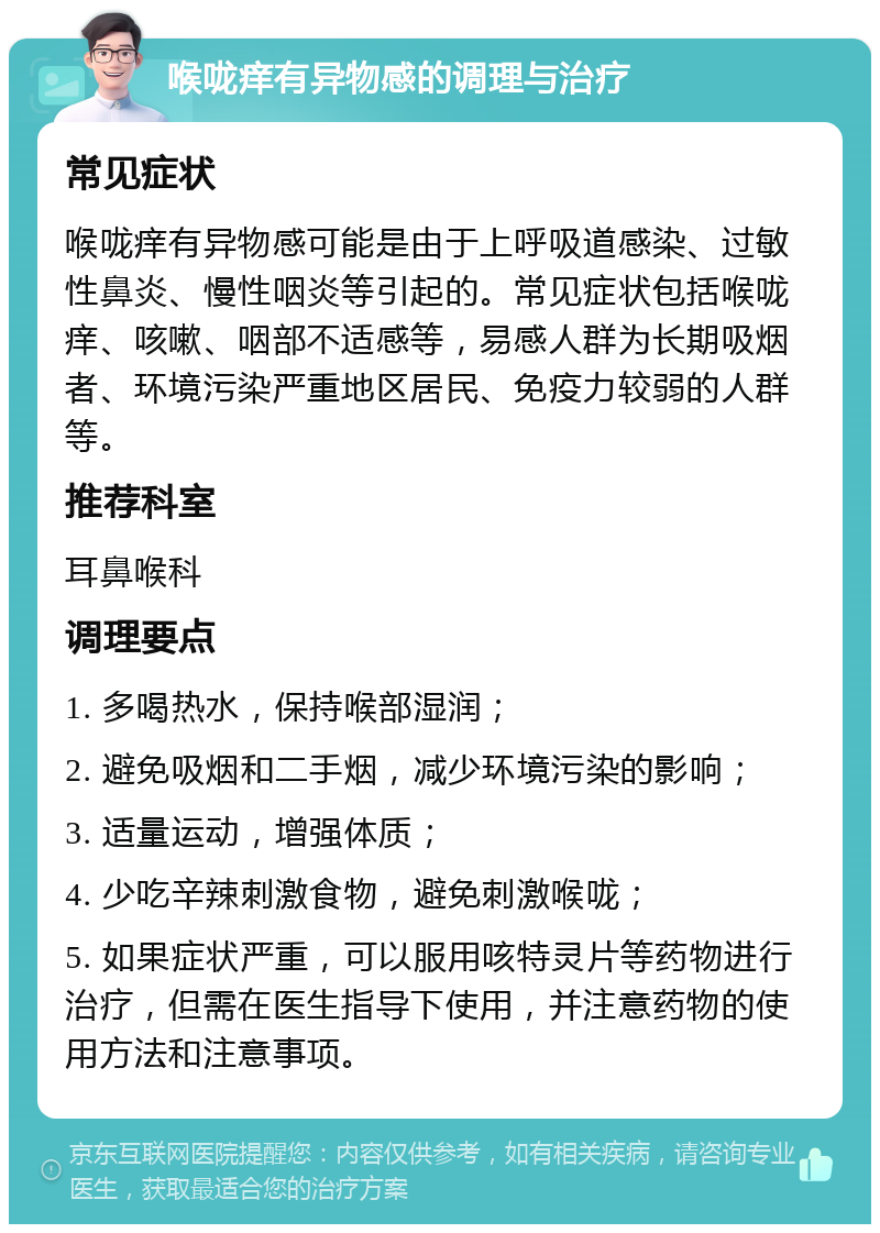 喉咙痒有异物感的调理与治疗 常见症状 喉咙痒有异物感可能是由于上呼吸道感染、过敏性鼻炎、慢性咽炎等引起的。常见症状包括喉咙痒、咳嗽、咽部不适感等，易感人群为长期吸烟者、环境污染严重地区居民、免疫力较弱的人群等。 推荐科室 耳鼻喉科 调理要点 1. 多喝热水，保持喉部湿润； 2. 避免吸烟和二手烟，减少环境污染的影响； 3. 适量运动，增强体质； 4. 少吃辛辣刺激食物，避免刺激喉咙； 5. 如果症状严重，可以服用咳特灵片等药物进行治疗，但需在医生指导下使用，并注意药物的使用方法和注意事项。