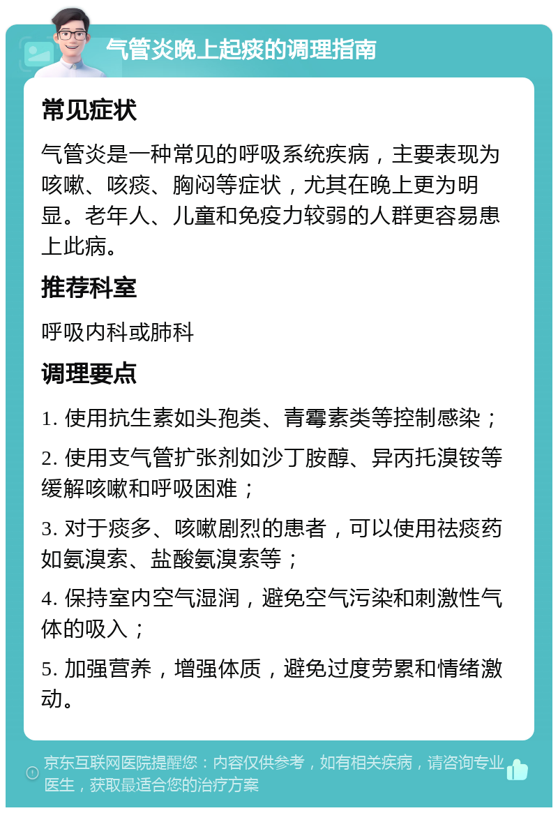 气管炎晚上起痰的调理指南 常见症状 气管炎是一种常见的呼吸系统疾病，主要表现为咳嗽、咳痰、胸闷等症状，尤其在晚上更为明显。老年人、儿童和免疫力较弱的人群更容易患上此病。 推荐科室 呼吸内科或肺科 调理要点 1. 使用抗生素如头孢类、青霉素类等控制感染； 2. 使用支气管扩张剂如沙丁胺醇、异丙托溴铵等缓解咳嗽和呼吸困难； 3. 对于痰多、咳嗽剧烈的患者，可以使用祛痰药如氨溴索、盐酸氨溴索等； 4. 保持室内空气湿润，避免空气污染和刺激性气体的吸入； 5. 加强营养，增强体质，避免过度劳累和情绪激动。