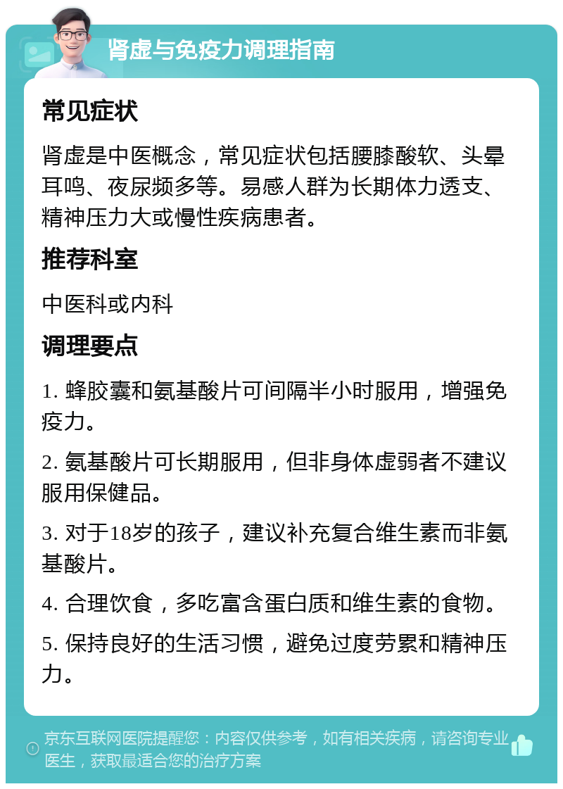 肾虚与免疫力调理指南 常见症状 肾虚是中医概念，常见症状包括腰膝酸软、头晕耳鸣、夜尿频多等。易感人群为长期体力透支、精神压力大或慢性疾病患者。 推荐科室 中医科或内科 调理要点 1. 蜂胶囊和氨基酸片可间隔半小时服用，增强免疫力。 2. 氨基酸片可长期服用，但非身体虚弱者不建议服用保健品。 3. 对于18岁的孩子，建议补充复合维生素而非氨基酸片。 4. 合理饮食，多吃富含蛋白质和维生素的食物。 5. 保持良好的生活习惯，避免过度劳累和精神压力。