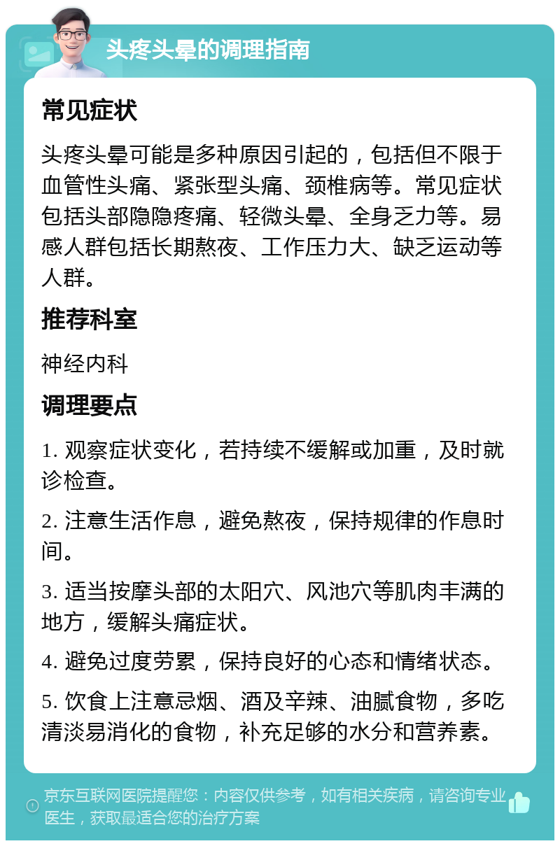 头疼头晕的调理指南 常见症状 头疼头晕可能是多种原因引起的，包括但不限于血管性头痛、紧张型头痛、颈椎病等。常见症状包括头部隐隐疼痛、轻微头晕、全身乏力等。易感人群包括长期熬夜、工作压力大、缺乏运动等人群。 推荐科室 神经内科 调理要点 1. 观察症状变化，若持续不缓解或加重，及时就诊检查。 2. 注意生活作息，避免熬夜，保持规律的作息时间。 3. 适当按摩头部的太阳穴、风池穴等肌肉丰满的地方，缓解头痛症状。 4. 避免过度劳累，保持良好的心态和情绪状态。 5. 饮食上注意忌烟、酒及辛辣、油腻食物，多吃清淡易消化的食物，补充足够的水分和营养素。