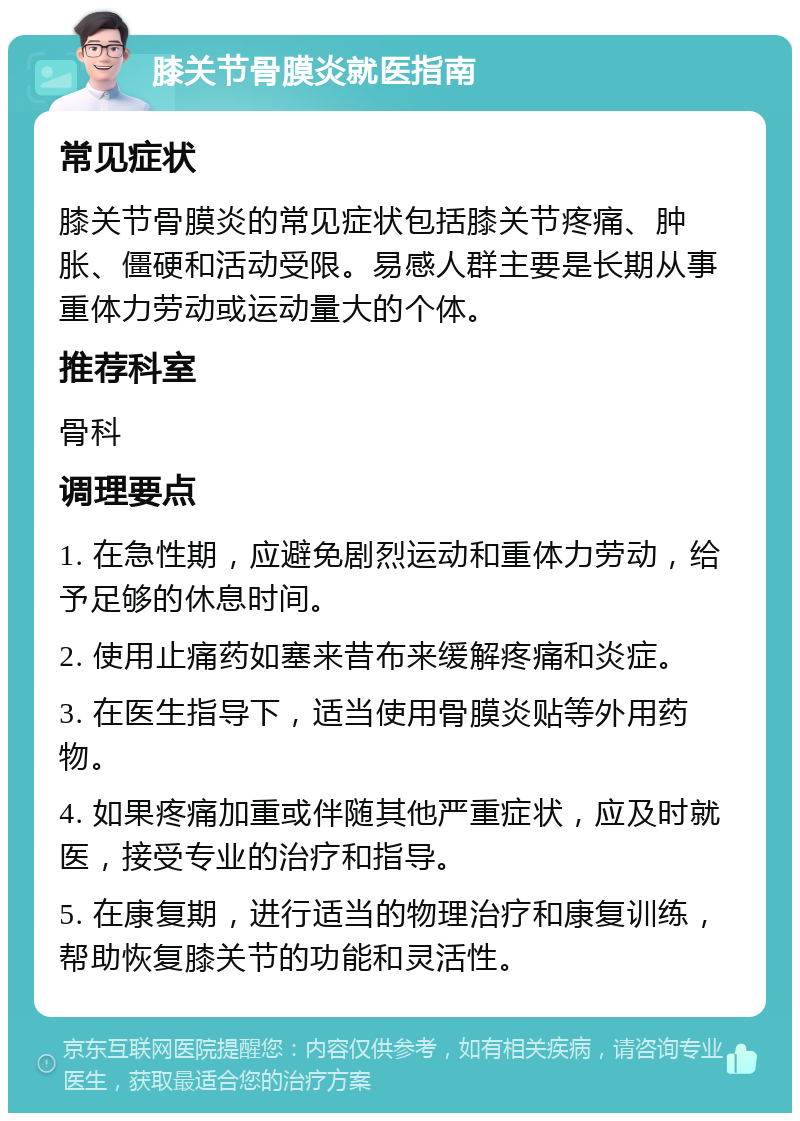 膝关节骨膜炎就医指南 常见症状 膝关节骨膜炎的常见症状包括膝关节疼痛、肿胀、僵硬和活动受限。易感人群主要是长期从事重体力劳动或运动量大的个体。 推荐科室 骨科 调理要点 1. 在急性期，应避免剧烈运动和重体力劳动，给予足够的休息时间。 2. 使用止痛药如塞来昔布来缓解疼痛和炎症。 3. 在医生指导下，适当使用骨膜炎贴等外用药物。 4. 如果疼痛加重或伴随其他严重症状，应及时就医，接受专业的治疗和指导。 5. 在康复期，进行适当的物理治疗和康复训练，帮助恢复膝关节的功能和灵活性。