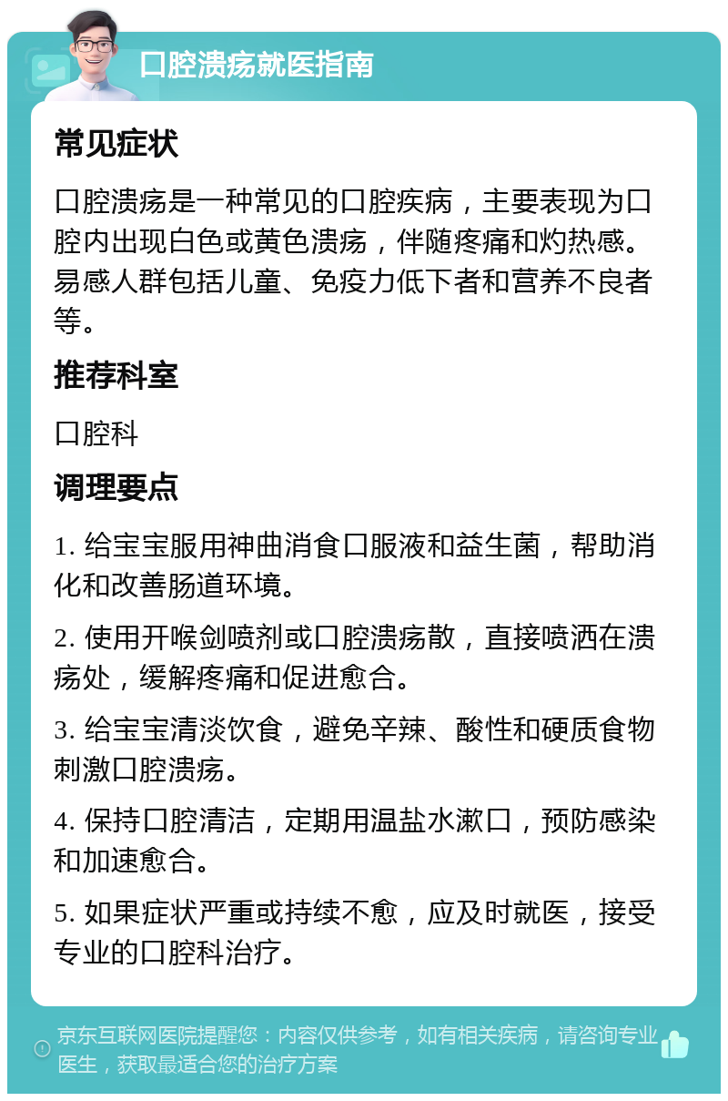 口腔溃疡就医指南 常见症状 口腔溃疡是一种常见的口腔疾病，主要表现为口腔内出现白色或黄色溃疡，伴随疼痛和灼热感。易感人群包括儿童、免疫力低下者和营养不良者等。 推荐科室 口腔科 调理要点 1. 给宝宝服用神曲消食口服液和益生菌，帮助消化和改善肠道环境。 2. 使用开喉剑喷剂或口腔溃疡散，直接喷洒在溃疡处，缓解疼痛和促进愈合。 3. 给宝宝清淡饮食，避免辛辣、酸性和硬质食物刺激口腔溃疡。 4. 保持口腔清洁，定期用温盐水漱口，预防感染和加速愈合。 5. 如果症状严重或持续不愈，应及时就医，接受专业的口腔科治疗。