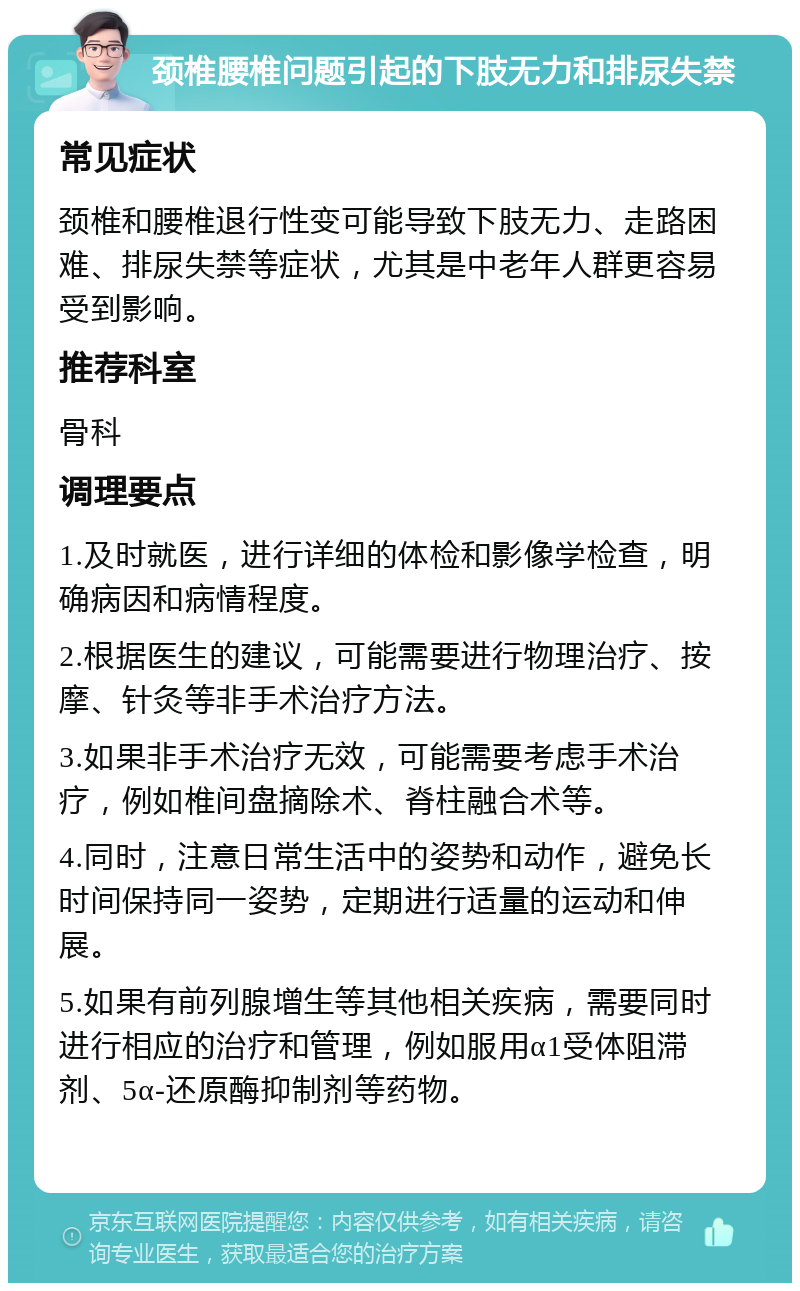 颈椎腰椎问题引起的下肢无力和排尿失禁 常见症状 颈椎和腰椎退行性变可能导致下肢无力、走路困难、排尿失禁等症状，尤其是中老年人群更容易受到影响。 推荐科室 骨科 调理要点 1.及时就医，进行详细的体检和影像学检查，明确病因和病情程度。 2.根据医生的建议，可能需要进行物理治疗、按摩、针灸等非手术治疗方法。 3.如果非手术治疗无效，可能需要考虑手术治疗，例如椎间盘摘除术、脊柱融合术等。 4.同时，注意日常生活中的姿势和动作，避免长时间保持同一姿势，定期进行适量的运动和伸展。 5.如果有前列腺增生等其他相关疾病，需要同时进行相应的治疗和管理，例如服用α1受体阻滞剂、5α-还原酶抑制剂等药物。