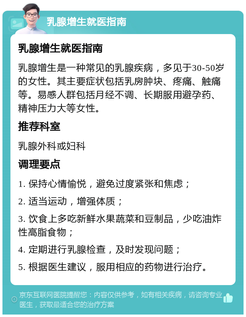 乳腺增生就医指南 乳腺增生就医指南 乳腺增生是一种常见的乳腺疾病，多见于30-50岁的女性。其主要症状包括乳房肿块、疼痛、触痛等。易感人群包括月经不调、长期服用避孕药、精神压力大等女性。 推荐科室 乳腺外科或妇科 调理要点 1. 保持心情愉悦，避免过度紧张和焦虑； 2. 适当运动，增强体质； 3. 饮食上多吃新鲜水果蔬菜和豆制品，少吃油炸性高脂食物； 4. 定期进行乳腺检查，及时发现问题； 5. 根据医生建议，服用相应的药物进行治疗。