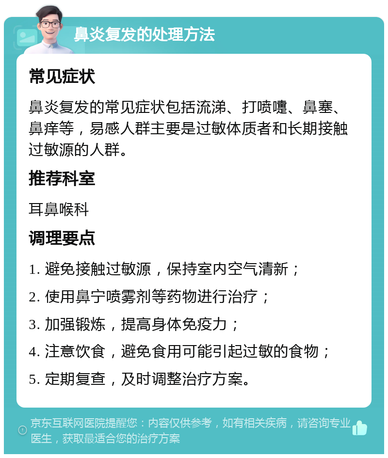 鼻炎复发的处理方法 常见症状 鼻炎复发的常见症状包括流涕、打喷嚏、鼻塞、鼻痒等，易感人群主要是过敏体质者和长期接触过敏源的人群。 推荐科室 耳鼻喉科 调理要点 1. 避免接触过敏源，保持室内空气清新； 2. 使用鼻宁喷雾剂等药物进行治疗； 3. 加强锻炼，提高身体免疫力； 4. 注意饮食，避免食用可能引起过敏的食物； 5. 定期复查，及时调整治疗方案。