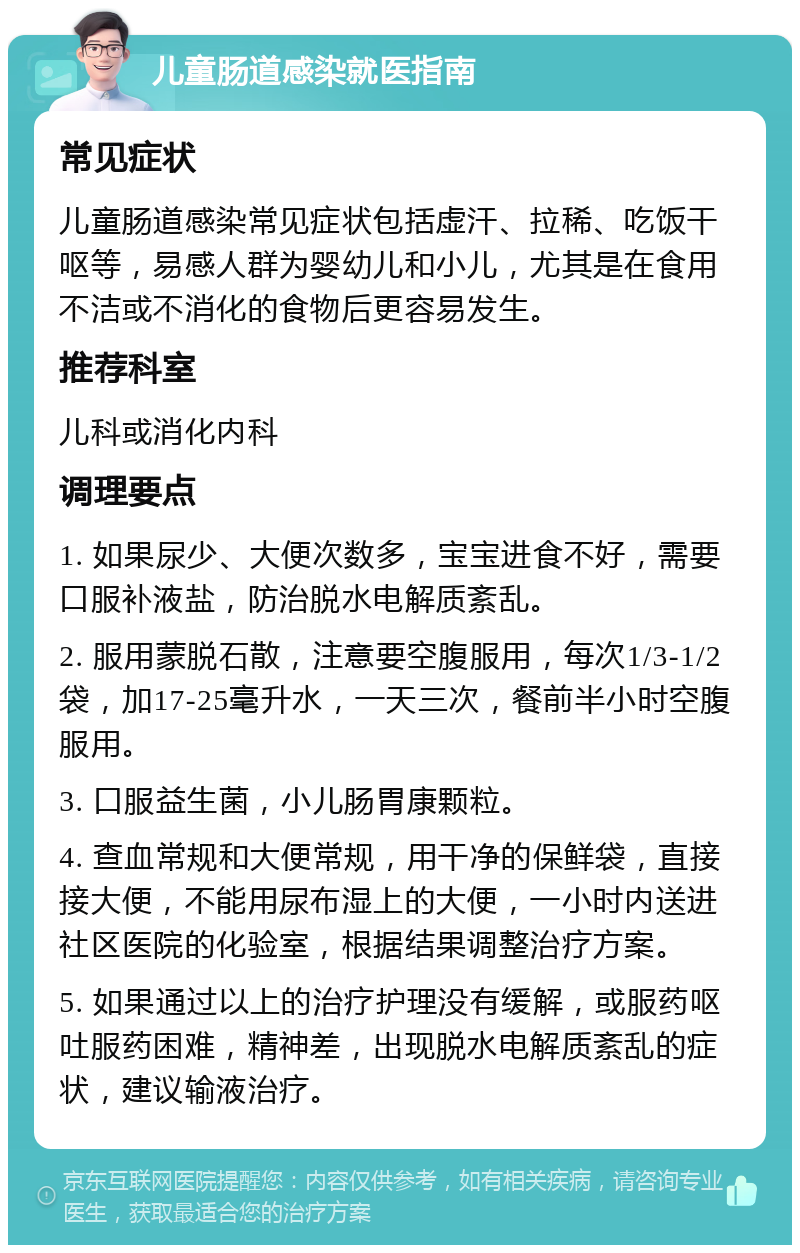 儿童肠道感染就医指南 常见症状 儿童肠道感染常见症状包括虚汗、拉稀、吃饭干呕等，易感人群为婴幼儿和小儿，尤其是在食用不洁或不消化的食物后更容易发生。 推荐科室 儿科或消化内科 调理要点 1. 如果尿少、大便次数多，宝宝进食不好，需要口服补液盐，防治脱水电解质紊乱。 2. 服用蒙脱石散，注意要空腹服用，每次1/3-1/2袋，加17-25毫升水，一天三次，餐前半小时空腹服用。 3. 口服益生菌，小儿肠胃康颗粒。 4. 查血常规和大便常规，用干净的保鲜袋，直接接大便，不能用尿布湿上的大便，一小时内送进社区医院的化验室，根据结果调整治疗方案。 5. 如果通过以上的治疗护理没有缓解，或服药呕吐服药困难，精神差，出现脱水电解质紊乱的症状，建议输液治疗。