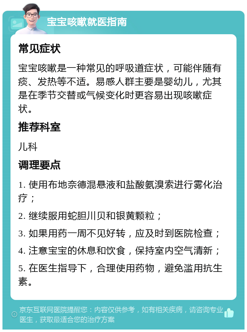 宝宝咳嗽就医指南 常见症状 宝宝咳嗽是一种常见的呼吸道症状，可能伴随有痰、发热等不适。易感人群主要是婴幼儿，尤其是在季节交替或气候变化时更容易出现咳嗽症状。 推荐科室 儿科 调理要点 1. 使用布地奈德混悬液和盐酸氨溴索进行雾化治疗； 2. 继续服用蛇胆川贝和银黄颗粒； 3. 如果用药一周不见好转，应及时到医院检查； 4. 注意宝宝的休息和饮食，保持室内空气清新； 5. 在医生指导下，合理使用药物，避免滥用抗生素。