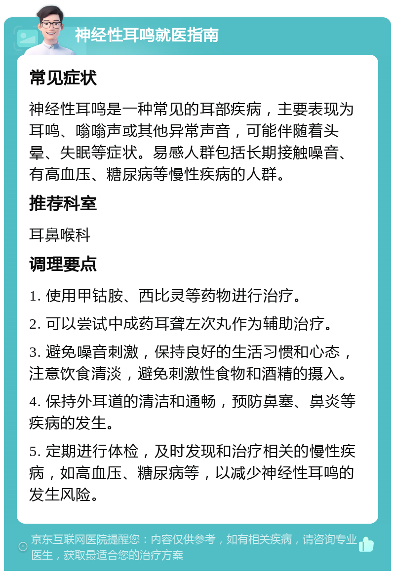 神经性耳鸣就医指南 常见症状 神经性耳鸣是一种常见的耳部疾病，主要表现为耳鸣、嗡嗡声或其他异常声音，可能伴随着头晕、失眠等症状。易感人群包括长期接触噪音、有高血压、糖尿病等慢性疾病的人群。 推荐科室 耳鼻喉科 调理要点 1. 使用甲钴胺、西比灵等药物进行治疗。 2. 可以尝试中成药耳聋左次丸作为辅助治疗。 3. 避免噪音刺激，保持良好的生活习惯和心态，注意饮食清淡，避免刺激性食物和酒精的摄入。 4. 保持外耳道的清洁和通畅，预防鼻塞、鼻炎等疾病的发生。 5. 定期进行体检，及时发现和治疗相关的慢性疾病，如高血压、糖尿病等，以减少神经性耳鸣的发生风险。